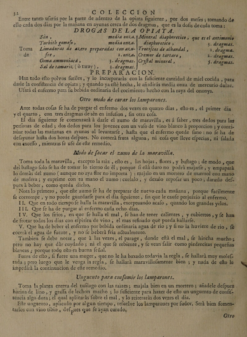 Entre tanto ufarás por la parte de adentro de la opiata figuiente , por dos mefes 3 tomando dtf ello cada dos dias por la mañana en ayunas cerca de dos dragmas, que es la doíis de cada toma • DROGAS DELA OPIATA. Sen , media onz.a. Turbith gomofo , media onza. Toma Limaduras de azero preparadas conazu- de fre, i. onza. Goma ammoniacd , 3. dragmas. Sal de tamariz. ( o taray), 3. dragmas. PREPARACION. Mineral diapboretico , que es el antimonio dtaphoretico , 3, dragmas. Troctfcos de alhandal, 1. dragma. Crémor de tártaro f 2. dragmas. Cryfial mineral, y. dragmas. Haz todo efto polvos fútiles, y lo incorpararás con la fuficiente cantidad de miel cocida , para darle la confidencia de opiata 3 y quando ya efté hecha, le añadirás media onza de mercurio dulze. Ufará el enfermo para iu bebida ordinaria del cocimiento hecho con la rayz del ononys. Otro modo de curar los lamparones. Ante todas cofas fe ha de purgar el enfermo dos vezes en quatro dias , efto es , el primer dia y el quarto , con tres dragmas de sen en infufion , fin otra cofa. El dia íiguiente fe comenzará á darle el zumo de maravilla , es á faber , tres dedos para las perfonas de edad 3 dos dedos para los jovenes con un vafo de vino blanco á proporción 3 y conti¬ nuar todas las mañanas en ayunas al levantarfe , hada que el enfermo quede fano : no fe ha de defayunar hafta dos horas defpues. No comerá fruta alguna, ni cofa que lleve efpecias, ni falada con excedo , mientras fe ufe de ede remedio. Modo de facar el zumo de la maravilla. Toma toda la maravilla , excepto la raíz , cdo es , las hojas, ñores, y badago ; de modo , que del badago folo fe ha de tomar lo tierno de él3 porque fi edá duro no podrá majarfe a y empapará lo demás del zumo ( aunque no aya flor no importa ) : raajalo en un mortero de marmol con mano de madera ; y exprime con tu mano el zumo : cuélalo , y dexalo repofar un poco 3 daraslo def- pues a beber , como queda dicho. Nota lo primero , que ede zumo fe ha de preparar de nuevo cada mañana , porque fácilmente fe corrompe , y no puede guardarfe para el dia íiguiente , fin que le caufe perjuizio al enfermo. II. Que en todo tiempo fe halla la maravilla , exceptuando acafo , quando los grandes yelos. III. Que fe ha de purgar al enfermo cada ocho dias. I V. Que los litios, en que fe halla el mal , fe han de tener calientes , y cubiertos , y fó han de frotar todos los dias con elpiritu de vino , el mas refinado qué pueda fiallarfe. V. Que ha de beber el enfermo por bebida ordinaria agua de rio 3 y fi no la huviere de rio , fe cocerá el agua de fuente , y no íe beberá fria actualmente. También fe debe notar, que á las vezes, el parage , donde effcá el mal , fe hincha mucho; pero no hay que dár cuydado 3 ni el que fe rebiente, y íe vean falir como piedrecitas pequeñas blancas ; porque todo cito es buena fe nal. Fuera de ello , fi fuere una muger, que no le ha baxado todavía la regla , fe hallará muy molefi- rada 3 pero luego que le venga la regla, fe hallará maravilloíamente bien 3 y nada de efto le impedirá la continuación de efte remedio. Ungüento para consumir los lamparones. Toma la planta entera del tufilago con las raizes ; majala bien en un mortero ; añádele deípues harina de lino , y grafía de lechon macho 3 lo fuficiente para hazer de efto un ungüento de confif- tencia algo dura 3 el qual aplicarás fobre el mal, y lo reiterarás dos vezes el dia. Efte ungüento, aplicado por algún tiempo , refuelvc los lamparones por fudor. Será bien fomen¬ tarlos con vino tibio , defpues que fe a van curado. Otro