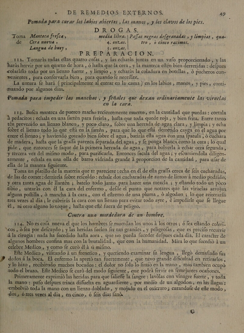 45> Tomada para curar los labios abiertos , las manos , jy /w clavos de los pies. D R O G A S. media libra. Pajfas negras defgranadas , y limpias , qua- Toma Manteca fre fea , de Cera nueva , Langua de buey , tro , o cinco racimos, 4. orinas. 3. onzas. PREPARACION. na. Tomarás todas edas quatro cofas , y las echarás juntas en un vaío proporcionado , y las Raras hervir por un quarto de hora , ó hada que la cera , y la manteca edén bien derretidas : defpues colaráilo todo por un lienzo fuerte , y limpio , y echarás la coladura en botellas , ó pucheros con¬ tenientes , para confervarla bien , para quando fe necellite. La untura fe hará ( principalmente al entrar en la cama ) en los labios , manos, y pies, conti¬ nuando por algunos dias. Tomada para impedir las manchas , y feñales que dexan ordinariamente las viruelas en la cara. 11 3. Buíca manteca de puerco macho recientemente muerto , en la cantidad que puedas : córtala -a pedacitos : échala en una fartén para freiría , hada que toda quede roja, y bien frita. Entre tanto ten prevenido un Lienzo blanco, y poco claro , fobre una herrada de agua clara, y limpia ; y echa fobre el lienzo todo lo que edá en la fartén , para que lo que edá derretido cayga en el agua por entre el lienzo ; y ha viendo goteado bien fobre el agua, batirás eda agua con una fpatula , o cuchara de madera , hada que la grada parezca feparada del agua , y fe ponga blanca como la cera ; lo qual pide , que entonces fe faque de la primera herrada de agua , para bolverla á echar otra fegunda, y tercera vez del mifmo modo , para purificarla. Entonces facala del agua ; y e{enmendóla diligen¬ temente , échala en una olla de barro vidriada grande á proporción de la cantidad , para ufar de .ella de la manera figuiente. Toma un platillo de la materia que te pareciere : echa en él de eda grafía cerca de íeis cucharadas, de las de comer: derritela fobre refcoldo : echale dos cucharadas de zumo de limón á medio podrido, y otra tanta agua de llantén ; bátelo todo junto para hazer una mezcla ; y edando todo un poco tibio , untarás con él la cara del enfermo , defde el punto que notares que las viruelas arrojan alguna podida , o mancha á la cara, con el edremo de una pluma , ó algodón ; lo que reiterarás tres vezes al dia ; le cubrirás la cara con un lienzo para evitar todo ayre , é impedirle que fe llegue el, ni otro alguno lo toque , hada que edé fuera de peligro. Contra una mordedura de un hombre. 114. No es cofa nueva el que los hombres fe muérdanlos unos á los otros; ó fea edando coléri¬ cos , o fea por defcuydo ; y las heridas fuelen fer tan grandes , y peligrofas, que es precifo recurrir ;á la cirugia : nada ha fucedido hada aora , que no pueda Exceder defpues cada dia. El caraéter de algunos hombres confina mas con la brutalidad ., que con la humanidad. Mira lo que fucedió á un celebre Medico , y como fe curó él á si mifmo. Ede Medico , viíitando á un frenético , y queriendo examinar fu lengua , llegó demaf ado íus f dedos á la boca. El enfermo la apretó tan fuertemente , que tuvo grande dificultad en retirarlos , y lo hizo , recibiendo muchos bocados : el dolor no fiolo lo fintio en la mano , mas también ocupó todo el brazo. Ede Medico fe curó del modo figuiente , que podrá fervir en femejantes ocafiones. Primeramente exprimió las heridas para que falieííé la fangre : lavólas con vinagre Exerte , y toda la mano : pufo defpues triaca dilíiielta en aguardiente , por medio de un algodón, en ks llagas: embolvió toda la mano con un lienzo doblado , y mojado en el oxicrato ¿ curandofe de ede modo , dos^, ó .tres vezes al dia > en cinco , ó feis dias lañó.