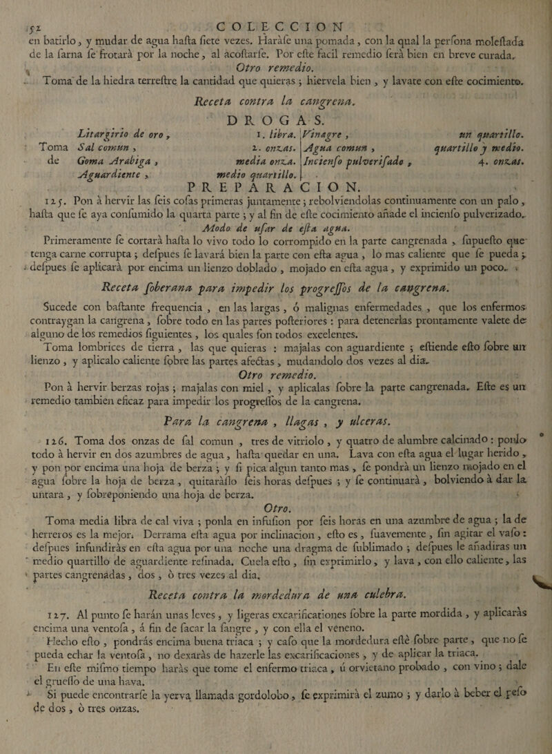 LitarAtrio de oro , Toma Sal común , de Goma Arábiga , Aguardiente , 11A Agua común , Jncienfo pulverifado , quartillo j medio. 4. onz.as. yz COLECCION en batirlo 3 y mudar de agua hafta íiete vezes. Haráfe una pomada, con la qual la per Tona moleftada de la fama fe frotará por la noche, al acoílaríe. Por efte fácil remedio ferá bien en breve curada. Otro remedio. Toma'de la hiedra terreftre la cantidad que quieras ; hiérvela bien , y lavate con eíle cocimiento. Receta contra la cangrena. D R O G A S. 1. libra. Fin agre , un cuartillo . z. onz.as. media onz.a. medio qnartillo. PREPARACION. Pon á hervir las feis cofas primeras juntamente; rebolviendolas continuamente con un palo, hafta que fe aya confumido la quarta parce ; y al fin de efte cocimiento añade el incienío pulverizado.. Modo de ufar de efta agua. Primeramente fe cortará hafta lo vivo todo lo corrompido en la parte cangrenada fupuefto que tenga carne corrupta defpues fe lavará bien la parte con efla agua , lo mas caliente que fe pueda r j defpues fe aplicará por encima un lienzo doblado , mojado en efta agua, y exprimido un poco.. . Receta foberana para impedir los progrejfos de la cangrena. Sucede con bailante frequencia , en las largas , ó malignas enfermedades , que los enfermos- contraygan la cangrena , fobre todo en las parces pofteriores : para detenerlas prontamente válete de alguno de los remedios figuientes , los. quales fon todos excelentes. Toma lombrices de tierra , las que quieras : majalas con aguardiente ; eftiende efto fobre un lienzo , y aplicalo caliente fobre las partes afeólas » mudándolo dos vezes al dia. Otro remedio. Pon á hervir berzas rojas ; majalas con miel , y aplícalas fobre la parte cangrenada, Efte es un remedio también eficaz para impedir los progrellos de la cangrena. Rara la cangrena , llagas , y ulceras. 116. Toma dos onzas de fal común , tres de vitriolo , y quatro de alumbre calcinado : ponlo todo á hervir en dos azumbres de agua , hafta quedar en una. Lava con efta agua el lugar herido , y pon por encima una hoja de berza y fi pica algún tanto mas , fe pondrá un lienzo mojado en el agua fobre la hoja de berza , quitaráílo feis horas defpues ; y íe continuará , bolviendo á dar la untara , y fobreponiendo una hoja de berza. Otro. Toma media libra de cal viva ; ponía en infuíion por feis horas en una azumbre de agua ; la de herreros es la mejor; Derrama efta agua por inclinación , efto es , fuavemente , fin agitar el vafo : defpues infundirás en efta agua por una noche una dragma de fublimado \ defpues le añadiras un medio quartillo de aguardiente refinada. Cuela efto , fin exprimirlo > y lava , con ello caliente > las ■- partes cangrenadas, dos, o tres vezes al dia. Receta contra la mordedura de una culebra. 117. Al punto fe harán unas leves , y ligeras excarificatíones fobre la parte mordida , y aplicarás encima una ventofa , á fin de facar la langre , y con ella el veneno. Hecho efto , pondrás encima buena triaca ; y cafo que la mordedura efte fobre parte , que no íe pueda echar la ventofa , no dexarás de hazerle las excarificaciones , y de aplicar la triaca. En efte mifmo tiempo harás que tome el enfermo triaca , u orvietano probado 3 con vino ; dale el grueflo de una hava. ■» Si puede encontrarle la yerva llamada gordolobo, íe exprimirá el zumo ; y darlo á beber el peft> de dos, o tres onzas.