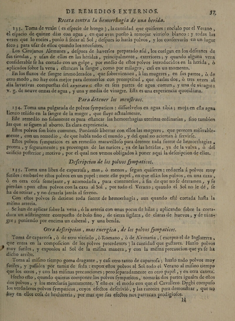 He ceta contra la hemorrhagia de una herida. 13 3. Toma de vexín ( es efpecie de hongo ) , la cantidad que quifieres : rocíalo por el Verano > él eípacio de quinze dias con agua , en que ayas puedo a remojar vitriolo blanco : y todas las vezes que lo rocíes, ponlo á fecar al Sol ■ defpues lo harás polvos , y los confervarás en un lugar Teco 3 para ufar de ellos quando los necefsites. Los Cirujanos Alemanes , defpues de haverlos preparado afsi, los cuelgan en los defvanes de fus tiendas , y ufan de ellos en las heridas , principalmente , exteriores ; y quando alguna vena coníiderable fe ha cortado con un golpe , por medio de eftos polvos introducidos en la herida , o aplicados fobre la vena , eflanean la fangre , como por milagro , cali en un momento. En los fluxos de fangre immoderados , que fobreviennen , á las mugeres, en fus partos , b de otro modo , no hay cola mejor para detenerlos con promptitud , que darlas dos , o tres vezes aL dia lavativas compuertas del oxycrato ■: efto es feis partes de agua común, y una de vinagre ; V. g. de neuve onzas de agua , y una y media de vinagre. Erta es una experiencia quotidiana. Vara detener los menflruos. 134. Toma una pulgarada de polvos fympaticos : diíTuelvelos en agua tibia j moja en erta agua lienzo teñido en la fangre de la muger , que fluye actualmente. Elle remedio no folamente es para eftancar las hemorrhagias uterinas ordinarias, fino también las que se liguen al aborto. Es clara experiencia. Eftos polvos fon bien comunes. Puedenfe libertar con ellos las mugeres , que perecen miferable- fnente , con un remedio , de que habla todo el mundo , y del qaat no aciertan á fervirfe. Eftos polvos fympaticos es un remedio maravillólo para detener toda íuerte de hemorrhagias , pronta , y feguramente ; ya provengan de las narices , ya de las heridas , ya de la vulva , o del orificio pofterior ; motivo , por el qual nos vemos obligados á poner aqui la defcripcion de ellos. Defcripcion de los polvos Jympaticos. 15 y. Toma una libra de caparrofa > mas, o menos, fegun quifieres : redúcela á polvos muy íutiles : embuelve eftos polvos en un papel : mete efte papel , en que eftán los polvos , en una caxa , b en otra cofa feme jante , y acomodada , para contenerlos , á fin de que no fe derramen, y fs pierdan : pon eftos polvos con la caxa al Sol , por todo el Verano 3 quando el Sol no le dé , fe ha de retirar , y no dexarla jamás al fereno. Con eftos polvos fe detiene toda fuerte de hemorrhagia , aun quando efté cortada harta la mifma arteria. Se han de aplicar fobre la vena , ó la arteria con unas pocas de hilas 3 aplicando fobre la corta¬ dura un adftringente compuefto de bolo fino , de tierra íigilata , de claras de huevos , y de vina¬ gre 5 poniendo por encima un cabezal, y una benda. Otra defcripcion , mas enérgica , de los polvos fympaticos. Toma de caparrofa , 6 de otro vitriolo , o Romano , o de Alemania , ( excepto el de Inglaterra , que entra en la compoficion de los polvos precedentes ) la cantidad que guftares. Hazlo polvos muy fútiles , y exponlos al Sol de la mifma manera, y con la mifma precaución que ya fe ha dicho arriba. Toma al mifmo tiempo goma dragante , y cafi otro tanto de caparrofa ; hazlo todo polvos muy fútiles, y paffalos por tamiz de feda : expon eftos polvos al Sol todo el Verano al mifmo tiempo que los otros , y con las mifmas precauciones ; pero feparadamente en otro papel, y en otra caxeta. Hecho efto , quando quieras componer los polvos fympaticos , tomarás dos partes iguales de eftos dos polvos, y los mezclarás juntamente. Y efte-es el modo con que el Cavallero Dygbi compuío los verdaderos polvos fympaticos, cuyos efeófos deferivió , y las razones para demonftrar , que uq laay en ellos cofa de hechicería, por mas que fus efeétos nos parezcan prodigiofos. El