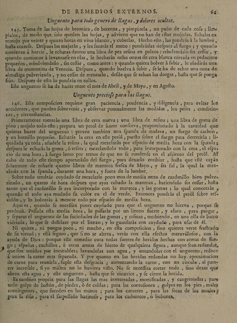 Ungüento para todo genero de llagas, y dolores ocultos, T45. Toma de las hojas de betónica , de bervena , y pimpinela , un puño de cada cofa ; lirrri pialos, de modo que, i'olo queden las hojas, y advierte que no han de tílar mojadas. Echalas en remojo por veinte y quatro horas en vino blanco , y cúbrelas. Hecho ello , las pondrás á la lumbre » hada co.ceríe. Defpues las majarás , y les Tacarás el zumo : pondráslas defpucs al fuego ; y quando comienze á hervir , le echaras dentro una libra de pez refina en polvos : rebclveráslo fin ceííar , y quando comienze á levantarfe en olas , le hecharás ocho onzas de cera blanca cortada en pedacitos pequeños , rebolviendolo , fin cellar , como antes : y quando quiera bolver á fubir , le añadirás una libra de trementina de Venecia. Defpues , quando buelva á lubir , fe le ha de echar una onza de almaftiga pulverizada , y no cellar de menearlo , defde que fe echan las drogas , hada que fe pong:* frió. Defpues de ello lo pondrás en rollos. Elle ungüento fe ha de hazer entre el mes de Abril, y de Mayo, y en Agoílo. XJnguento precioso para las llagas. ♦ 14 G. Eíla compoíTcion requiere gran paciencia, prudencia, y diligencia , para evitar lo3 accidentes , que pueden fobrevenir , y obfervar pontualmente las medidas , los pefos , condicio¬ nes , y circunftancias. Primeramente tomarás una libra de cera nueva 5 una libra de refina ; una libra de goma de pino ; majalo todo ello -y prepara un perol de hazer conferva , proporcionado á la cantidad que quieras hazer del ungüento : preven también una fpatula de madera, un fuego de carbón , y un hornillo pequeño. Echarás la cera en elle perol , puedo fobre el fuego para derretirla > li¬ quidada ya toda , añádele la refina , la qual mezclarás por efpacio de media hora con la fpatula ; defpues le echarás la goma , b refina ; mezclándolo todo , para incorporarlo con la cera , el cipa- do de una hora, á fuego lento por temor de que no fe condenfe en el afsiento del perol. Al cabo de todo ede tiempo apartaráslo del fuego , para dexarlo entibiar , hada que edé capaz {blarr.ente de echarle quatro libras de manteca frefea de Mayo , y fin fal , la qual la mez¬ clarás con la fpatula , durante una hora , y fuera de la lumbre. Sobretodo tendrás cuydado de mezclarle poco mas de media onza de cardenillo bien pulve¬ rizado , un quarto de hora defpues que ayas echado la manteca , batiéndolo fin cellar, hada tanto que el cardenillo fe aya incorporado con la manteca , y las gomas ; lo qual conocerás , quando el todo ava mudado fu color en el de verde. Entonces pondrás el perol febre reí- coido , y lo bolverás á menear todo por efpacio de media hora. Aqui es , quando fe necefíita poner cuydado para que el ungüento no hierva , porque le perderiá. Pallada efta media hora, lo pallarás por un lienzo fuerte , y claro , para purgar, y feparar el ungüento de las fuciedades de las gomas , y refinas, recibiendo, en una olla de barro vidriada, lo que fe deílilare por el lienzo ; y lo guardarás con cuydado , para ufar de él. Ni quites , ni pongas poco , ni mucho , en eíla compoficion , fino quieres verte fruílrado de fu virtud \ y ella feguro , que íi no se altera, verás con ella efeólos maravillofos, con la ayuda de Dios : porque elle remedio cura todas fuertes de heridas hechas con armas de fue¬ go ; efpadas , cuchillos , u otras armas de hierro de qualquiera figura, aunque fean redondas, que fon tenidas por incurables 5 lavándolas con agua, y untándolas con el ungüento , reduce á unión la carne mas feparada. Y por quanto en las heridas redondas no hay aproximación de carne para reunirla, fuple eíla defgracia ; aumentando la carne , con un circulo , al pare¬ cer increíble , fi yo mifma no lo huviera viílo. No fe necefíita cortar nada , fino dexar que obren ella agua , y elle ungüento , halla que fe cicatrice , y fe cierre la herida. Es también propria para las llagas las mas inveteradas , mortificadas , y cangrenadas ; para todo golpe de bailón, de piedra, ó de caídas para las contufiones , golpes en los pies , males contingentes, que fuceden en las manos ; para los canceres , para las fecas de los musiosj para la tifia , para el farpullido harinofo , para los carbuncos, ó bubones