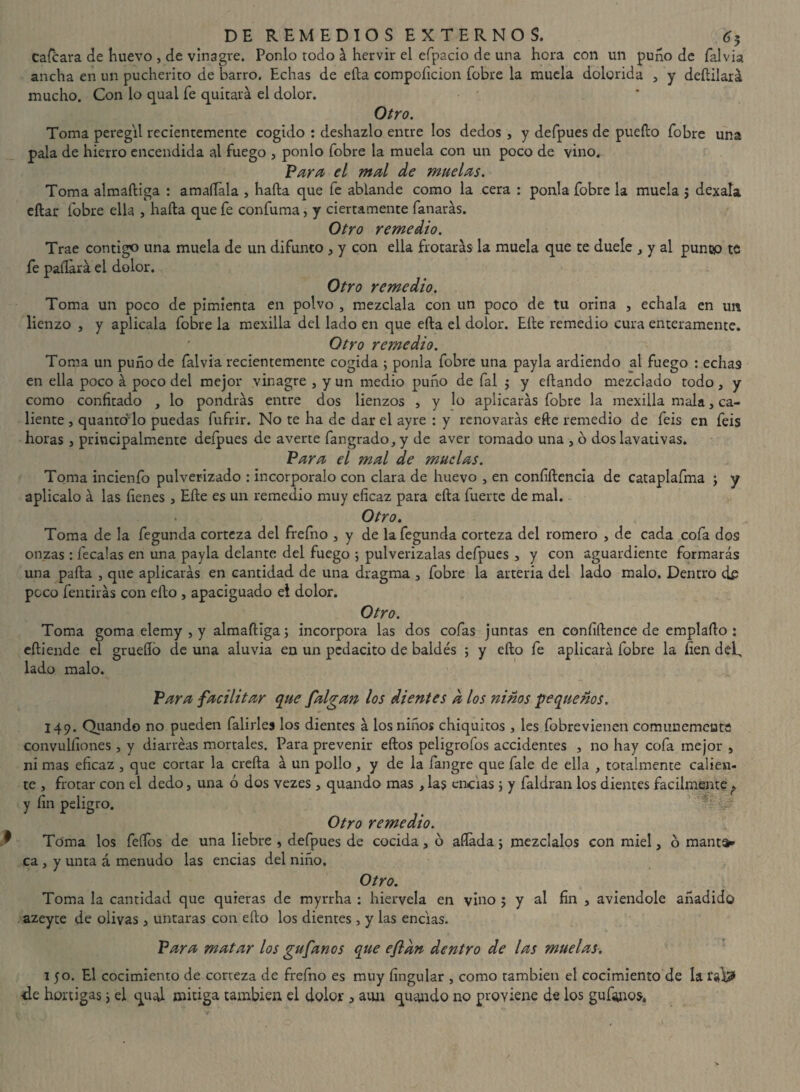 cafcara de huevo , de vinagre. Ponlo rodo á hervir el efpacio de una hora con un puno de falvia ancha en un pucherito de barro. Echas de ella compoíicion fobre la muela dolorida 3 y deftilará mucho. Con lo qual fe quitará el dolor. Otro. Toma peregil recientemente cogido : deshazlo entre los dedos , y defpues de puefto fobre una pala de hierro encendida al fuego 3 ponlo fobre la muela con un poco de vino. Para el mal de muelas. Toma almaftiga : amaífala , hafta que fe ablande como la cera : ponía fobre la muela ; dexala eftar fobre ella , hafta que fe confuma, y ciertamente fanarás. Otro remedio. Trae contigo una muela de un difunto 3 y con ella frotarás la muela que te duele 3 y al punco te fe pallará el dolor. Otro remedio. Toma un poco de pimienta en polvo 3 mézclala con un poco de tu orina , échala en un lienzo , y aplicala fobre la mexilla del lado en que efta el dolor. Elle remedio cura enteramente. Otro remedio. Toma un puño de falvia recientemente cogida ; ponía fobre una payla ardiendo al fuego : echas en ella poco á poco del mejor vinagre 3 y un medio puño de fal ; y eftando mezclado todo3 y como confitado , lo pondrás entre dos lienzos , y lo aplicarás fobre la mexilla mala3 ca¬ liente , quantd lo puedas fufrir. No te ha de dar el ayre : y renovarás efte remedio de feis en feis horas 3 principalmente defpues de averte fangrado, y de aver tomado una 3 ó dos lavativas. Para el mal de muelas. Toma incienfo pulverizado : incorpóralo con clara de huevo 3 en confiftencia de cataplafma ; y aplicalo á las fienes 3 Efte es un remedio muy eficaz para efta fuerte de mal. Otro. Toma de la fegunda corteza del frefno 3 y de lafegunda corteza del romero 3 de cada cofa dos onzas : fecalas en una payla delante del fuego ; pulverízalas defpues 3 y con aguardiente formarás una pafta , que aplicarás en cantidad de una dragma 3 fobre la arteria del lado malo. Dentro d£ poco fentirás con efto 3 apaciguado el dolor. Otro. Toma goma elemy 3 y almaftiga; incorpora las dos cofas juntas en coníiftence de emplafto : eftiende el grueftó de una aluvia en un pcdacito de baldés ; y efto fe aplicará fobre la fien defi lado malo. Para facilitar que falga?t los dientes d los ñiños pequeños, 149. Quando no pueden falirles los dientes á los niños chiquitos, les fobre vienen comunemeute convulsiones 3 y diarreas mortales. Para prevenir eftos peligrofos accidentes 3 no hay cofa mejor 3 ni mas eficaz 3 que cortar la crefta á un p te 3 frotar con el dedo 3 una ó dos vezes 3 y fin peligro. Otro remedio. Toma los feftos de una liebre , defpues de cocida 3 ó aliada; mézclalos con miel 3 o manta» ca 3 y unta á menudo las encías del niño. Otro. Toma la cantidad que quieras de myrrha : hiérvela en vino ; y al fin 3 aviendole añadido azeyte de olivas 3 untaras con efto los dientes 3 y las encías. Para matar los gufanos que efidn dentro de las muelas. 1 50. El cocimiento de corteza de frefno es muy Angular , como también el cocimiento de la tai# de hortigas; el qual mitiga también ei dolor 3 aun quando no proviene de los gufanos. dio 3 y de la fangre que fale de ella , totalmente calien- quando mas , las encías ; y faldran los dientes fácilmente f ' iZi.