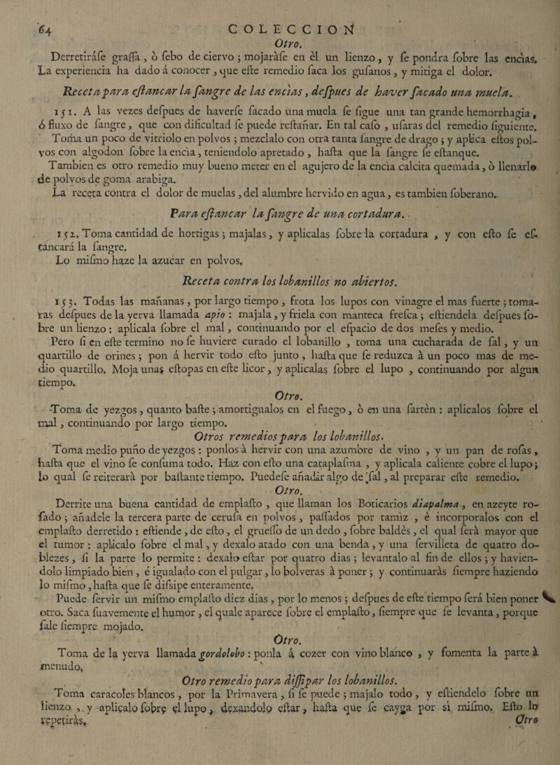 Otro. Derretiráfe grafía, o febo de ciervo ; mojaráfe en él un lienzo, y íe pondrá fobre las encías. La experiencia ha dado á conocer , cpie efte remedio faca los guíanos, y mitiga el dolor. Receta para eflanear la fangre de las ene)as, defpues de haver facado una muela. 151. A las vezes defpues de haverfe Tacado una muela fe íigue una tan grande hemorrhagia, <S fiuxo de fangre , que con dificultad fe puede rellanar. En tal calo , ufaras del remedio íiguiente. Toma un poco de vitriolo en polvos ; mézclalo con otra tanta íangre de drago ; y aplica ellos pol¬ vos con algodón fobre la encía, teniéndolo apretado , halla que la fangre fe eílanque. También es otro remedio muy bueno meter en el agujero de la encía calcita quemada, d llenarlo de polvos de goma arabiga. La receta contra el dolor de muelas, del alumbre hervido en agua, es también foberano. Para efiancar la fangre de una cortadura. ■ 15 a, Toma cantidad de hortigas j majalas, y aplicalas fobre la cortadura , y con ello íe ef. Caneará la íangre. Lo mifmo haze la azúcar en polvos. Receta contra los lobanillos no abiertos. 153. Todas las mahanas , por largo tiempo , frota los lupos con vinagre el mas fuerte 3 toma¬ tas delpues de la yerva llamada avio : majala , y friela con manteca frefea ; eíliendela defpues fo¬ bre un lienzo : aplicala fobre el mal, continuando por el efpacio de dos mefes y medio. Pero íi en eíle termino no fe huviere curado el lobanillo , toma una cucharada de fal, y un quartillo de orines ; pon á hervir todo eílo junto, haíla que fe reduzca á un poco mas de me¬ dio quartillo. Moja unas eílopas en eíle licor, y aplicalas fobre el lupo , continuando por algún tiempo. Otro. •Toma de yezgos, quanto baile ; amortigúalos en el fuego, 6 en una fartén : aplícalos íobre el mal, continuando por largo tiempo. Otros remedios para los lobanillos. Toma medio puno de yezgos : ponlos á hervir con una azumbre de vino , y un pan de rofas , baila que el vino fe confuma todo. Haz con eílo una cataplafma , y aplicala caliente cobre el lupo j lo qual fe reiterará por bailante tiempo. Puedefe añadir algo de Tal, al preparar eíle remedio. Otro. Derrite una buena cantidad de emplaílo , que llaman los Boticarios diapalma, en azeyte ro¬ bado ; añádele la tercera parte de cerufa en polvos , pallados por tamiz , é incorpóralos con el emplaílo derretido : eíliende , de eílo, el grueílo de un dedo , fobre baldés , el qual ferá mayor que el tumor : aplácalo fobre el mal, y dexalo atado con una benda, y una ferviíieta de quatro do- blezes, íi la parte lo permite : dexalo eílar por quatro dias ; levántalo al fin de ellos ; y havien- dolo limpiado bien , é igualado con el pulgar, lo bolveras á poner ; y continuarás íiempre haziendo lo mifmo, haíla que fe difsipe enteramente. Puede fervir un mifmo emplaílo diez dias, por lo menos 3 deípues de eíle tiempo ferá bien poner otro. Saca íuavemente el humor , el quale aparece fobre el emplaílo, íiempre que fe levanta, porque fale íiempre mojado. Otro. Toma de la yerva llamada gordolobo : ponía á cozer con vino blanco , y fomenta la parte á menudo, Otro remedio para diflipar los lobanillos. Toma caracoles blancos , por la Primavera , íi fe puede 3 majalo todo, y eíliendelo fobre un lienzo y aplicalo fobre §1 lupo, dexandolo eílar, haíla que fe c'aysa por sí mifmo. Eílo lo repetirás. Otro