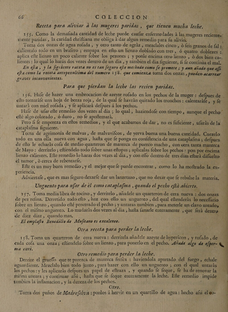 Receta para aliviar a las mugeres paridas , que tienen mucha leche. 155. Como la demaliada cantidad de leche puede caufar enfermedades á las mugeres reciente¬ mente paridas 3 la caridad chriílíana me obliga á dar algún remedio para fu aliviol Toma dos onzas de agua rolada 3 y otro tanto de agraz 3 mézclales cinco 3 ó feis granos de íal: caliéntalo todo en un brafero ; empapa en efto un lienzo doblado con tres3 ó quatro doblezes : aplica elle lienzo un poco caliente fobre los pezones ; y ponle encima otro lienzo , o dos bien ca¬ lientes : lo qual lo harás dos vezes dentro de un dia 3 y también el dia íiguiente, íi le continua el mah En efta , y la fguíente raceta no es tan feguro ejie methodo como fe promete ; y aun anado que ajfi efta como la receta antepenúltima del numero iy8. que comienza toma dos onzas , pueden-acarrear pravos inconvenientes. Rara que pierdan la leche las recien paridas. 15 6. Hale de hazer una embrocación de azeyte rofado en los pechos de la muger : deípues de efto tomaráíe una hoja de berza roja 3 de la qual le havrán quitado los tronchos : calentaráíe, y íe ilutará con miel rofada 3 y fe aplicará deípues á los pechos. Hafe de ufar efte remedio dos vezes al dia ; lo qual 3 haziendoíe con tiempo, aunque el pecho elle algo colorado , ó duro , no fe apoftemará. Pero íi fe empereza en ellos remedios 3 y el que acabamos de dar 3 no es fuficiente 3 ufarás de la cataplafma íiguiente. Toma de agrimonia de malvas 3 de malvaviícos 3 de yerva buena una buena cantidad. Cuezelo todo en una olla nueva con agua 3 halla que fe ponga en coníiftencia de una cataplafma 3 deípues de efto le echarás cofa de medio quarteron de manteca de puerco macho 3 con otra tanta manteca de Mayo : derritelo ; eftiendelo todo fobre unas eftopas j aplícalas fobre los pechos : pon por encima lienzo calientes. Efte remedio lo haras dos vezes al dia 3 y con ello dentro de tres dias eftará dilfuelto el tumor , ó cerca de rebentarfe. Efte es un muy buen remedio 3 y el mejor que íe puede encontrar 3 como lo ha moílrado la ex¬ periencia. Adviertaíe 3 que es mas feguro dexaríe dar un lanzetazo , que no dexar que íe rebalse la materia* Ungüento para ufar de el como cataplafma , quando el pecho efld abierto. 157. Toma media libra de tocino, y derritelo , añádele un quarteron de cera nueva : dos onzas de pez reíina. Derretido todo efto , haz con ello un ungüento 3 del qual eftenderás lo neeeííário fobre un lienzo 3 quando efté penetrado el pecho ; y untaras también , para meterle un clavo untado* con el miímo ungüento. Lo mudarás dos vezes al dia 3 halla lañarle enteramente 3 que íérá dentro de diez diaz 3 quando mas. El emplafvo Benedtlio de Aíuftano es excelente. Otra receta para perder la leche. 158. Toma un quarteron de cera nueva : derrítela añádele azeyte de hyperlcon 3 y rofado 3 de cada cofa una onza ; eftiendelo fobre un lienzo 3 para ponerlo en el pecho. Añade algo de efper- ^ rna cceti. Otro remedio para perder la leche. Derrite el gruefTb que te parezca de manteca freíca : haviendola apartado del fuego 3 echale aguardiente. Mézclalo bien todo junto, para hazer con ello un ungüento ; con el qual untarás los pechos : y les aplicarás deípues un papel de eftraza , y quando fe feque 3 fe ha de renovar la ¿riiíma untura y continuar afsi , hafta que fe feque enteramente la leche. Efte remedio impide también la inflamación 3 y la dureza de los pechos. Otro. Toma dos puños de Madre fe Iva :ponlos á hervir en un quartillo de agua : hecho afsi el co-