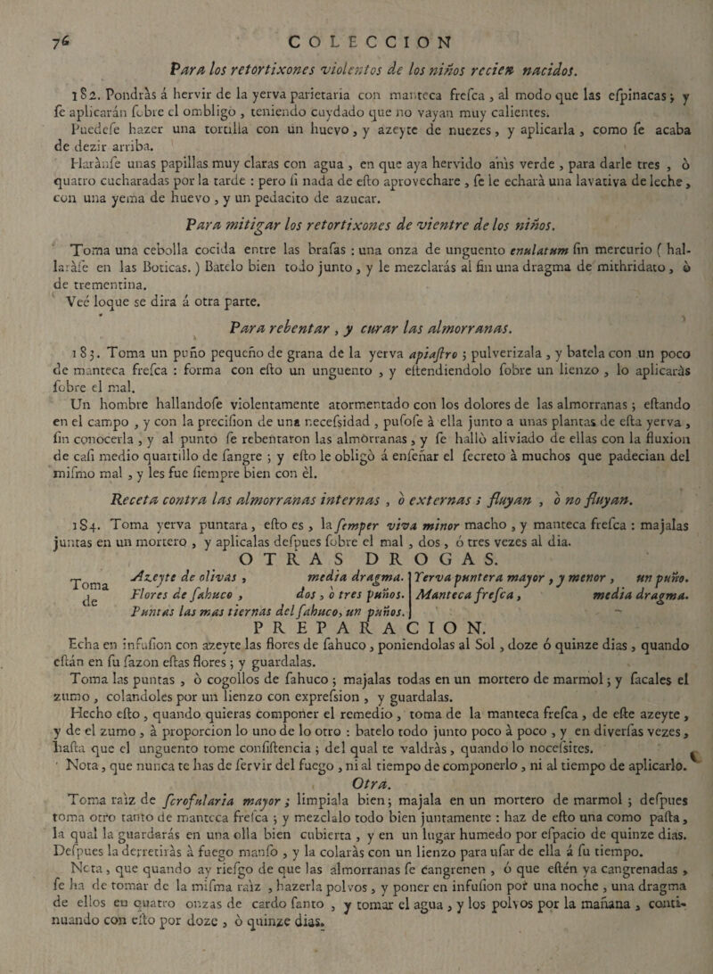 Para los retortixones violentos de los ñiños re cien nacidos. 1S2. Pondrás á hervir de la yerva parietaría con manteca frefea , al modo que las eípinacasy fe aplicarán fobre el ombligo , teniendo cuydado que no vayan muy calientes. Puedefe hazer una tortilla con un huevo, y azeyte de nuezes, y aplicarla , como fe acaba de dezir arriba. Haránfe unas papillas muy claras con agua , en que aya hervido anís verde , para darle tres , ó quatro cucharadas por la tarde : pero íi nada de ello aprovechare , fe le echará una lavativa de leche, con una yema de huevo , y un pedacito de azúcar. Para mitigar los retortixones de vientre de los ñiños. Toma una cebolla cocida entre las hrafas : una onza de ungüento enulatum fin mercurio ( hal¬ la rafe en las Boticas.) Bátelo bien todo junto , y le mezclarás al fin una dragma de mithridato, 0 de trementina. Veé loque se dirá á otra parte. 0 Para rebentar , y curar las almorranas. 183. Toma un puño pequeño de grana de la yerva apiaftro ; pulverízala , y batela con un poco de manteca frefea : forma con ello un ungüento , y eítendiendolo fobre un lienzo , lo aplicarás fobre el mal. U11 hombre hallandofe violentamente atormentado con los dolores de las almorranas; eftando en el campo , y con la precifion de una necefsidad , pufofe á ella junto a unas plantas de ella yerva , fin conocerla , y al punto fe rebentaron las almorranas , y fe hallo aliviado de ellas con la fluxión de cali medio quartillo de fangre ; y efto le obligó á enfeñar el fecreto á muchos que padecían del mifmo mal , y les fue fiempre bien con él. Receta contra las almorranas internas , o externas s fluyan , o no fluyan. 1S4. Toma yerva puntara , efto es , la femper viva minor macho , y manteca frefea : majalas juntas en un mortero , y aplícalas defpues fobre el mal , dos , ó tres vezes al dia. OTRAS DROGAS. Toma de Azeyte de olivas , media dragma. Flores de fabuco , dos , o tres puños. Puntas las mas tiernas del fabuco, un puños. PREPARACION Terva puntera mayor , y menor , un puno. Manteca frefea, media dragma. Echa en infufion con azeyte las flores de fahuco , poniéndolas al Sol , doze ó quinze dias , quando eftán en fia fazon eftas flores ; y guárdalas. Toma las puntas , ó cogollos de fahuco 5 majalas todas en un mortero de marmol; y facales el zumo , colándoles por un lienzo con exprefsion , y guárdalas. Hecho efto , quando quieras componer el remedio , toma de la manteca frefea , de efte azeyte , y de el zumo , á proporción lo uno de lo otro : bátelo todo junto poco á poco , y en diverfas vezes , liafta que el ungüento tome confidencia ; del qual te valdrás, quando lo nocefsites. ' Nota, que nunca te has de fervir del fuego , ni al tiempo de componerlo , ni al tiempo de aplicarlo. V. Otra. Toma raíz de ferofalaria mayor ; limpíala bien; majala en un mortero de marmol ; defpues toma otro tanto de manteca frefea ; y mézclalo todo bien juntamente : haz de efto una como pafta, la qual la guardarás en una olla bien cubierta , y en un lugar húmedo por efpacio de quinze dias. Defpues la derretirás á fuego manfo , y la colarás con un lienzo para ufar de ella á fu tiempo. Neta, que quando ay riefgo de que las almorranas fe cangrenen , ó que eftén ya cangrenadas , fe lia de tomar de la mifma raíz , hazerla polvos , y poner en infufion poí una noche , una dragma de ellos eu cuatro onzas de cardo fanto , y tomar el agua , y los polvos por la mañana * conti¬ nuando con efto por doze , ó quinze dias.