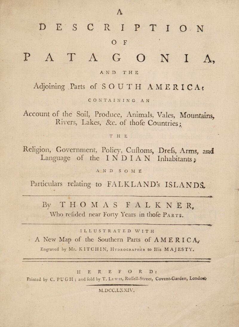 A DESCR IPTION O F PATAGONIA, • . ' ' \ AND THE Adjoining Parts of SOUTH AMERICA? CONTAINING AN Account of the Soil, Produce, Animals, Vales, Mountains, Rivers, Lakes, &c. of thofe Countries: T H E Religion, Government, Policy, Cuftoms, Drefs, Arms, and Language of the IN D I A N Inhabitants } A N D SOME Particulars relating to FALKLAND’S ISLANDS, By T H O M A S F A L K N E R, Who refidcd near Forty Years in thofe Parts. ILLUSTRATED WITH A New Map of the Southern Parts of AMERICA** Engraved by Mr. K IT C H I N, LIydrograpmer to His MAJESTY. H E R E F O R D : Printed by C. PU G H ; and fold by T. Lewis, Ruffell-Strect, Covent-Garden, London* M.DCC.LXXIV.