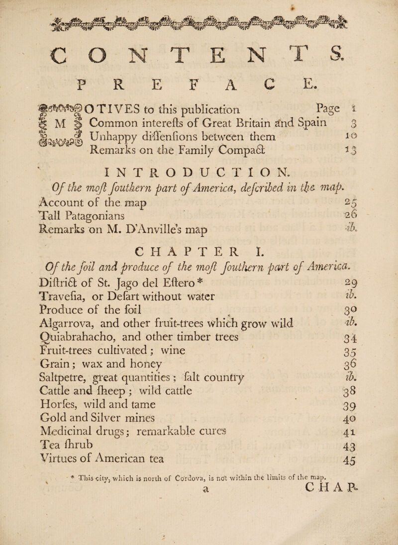C O N T E N T S. ««W**a®'OTIVES to this publication Page | M | Common interefts of Great Britain and Spain diffeniions between them on the Family CompaSt laswl Unhappy Remarks t 3 10 1.3 INTRODUCTIO N. Of the mojl fouthern part of America, defer Hed in the map Account of the map Tall Patagonians Remarks on M. D’Anvilles map 2. b 5 26 ■ih. CHAPTER I. Of the foil and produce of the mof fouthern part of America. Diftri6t of St. Jago del Eftero* 29 Travelia, or Defart without water do. Produce of the foil 30 Algarrova, and other fruit-trees which grow wild do. Quiabrahacho, and other timber trees 34 Fruit-trees cultivated ; wine 35 Grain; wax and honey 36 Saltpetre, great quantities; fait country ih. Cattle and fheep ; wild cattle 38 Horfes, wild and tame 39 Gold and Silver mines 40 Medicinal drugs; remarkable cures 41 Tea fhrub 43 Virtues of American tea ' 45 * This city, which is north of Cordova, is not within the limits of the map, a C H A B*