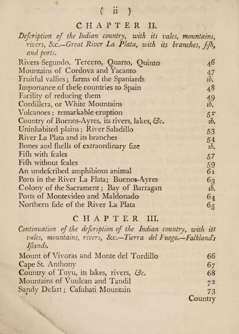 Description of the Indian country, with its vales, mountains, rivers, Sec.—Great River La Plata, with its branches, ffh. and ports. Rivers Segundo, Tercero, Quarto, Quinto 46 Mountains of Cordova and Yacanto 47 Fruitful vallies; farms of the Spaniards ib. Importance of thefe countries to Spain • 48 Facility of reducing them 4g Cordillera, or White Mountains ib. Volcanoes; remarkable eruption c 1* Country of Buenos-Ayres, its rivers, lakes, (3 c. ib. Uninhabited plains; River Saladilio 53 River La Plata and its branches r 4 Bones and fhells of extraordinary fizc ib. Fifh with fcales 57 Fifh without fcales 59 An undefcribed amphibious animal 61 Ports in the River La Plata; Buenos-Ayres 63 Colony of the Sacrament; Bay of Barragan ib. Ports of Montevideo and Maldonado 64 Northern fide of the River La Plata CHAPTER III. Continuation of the defcription of the Indian country, with its vales, mountains, rivers, See.—Tierra del Fuego.—Falkland's Mount of Vivoras and Monte del Tordillo 66 Cape St. Anthony 67 Country of Tuyu, its lakes, rivers, (3c. 68 Mountains of Vuulcan and Tandil 72 Sandy Defart;, Cafuhati Mountain 73 Country