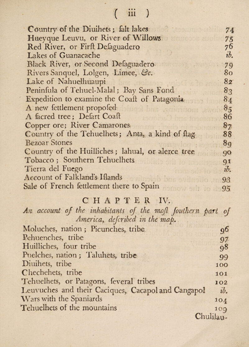 Country of the Diuihets; fait lakes 74 Hueyque Leuvu, or River of Willows 75 Red River, or Firft Defaguadero 76 Lakes of Guanacache ib. Black River, or Second Defaguadero 79 Rivers San quel, Lolgen, Limee, &c. 80 Lake of Nahuelhuaupi 82' Peninfula of Tehuel-Malal; Bay Sans Fond 83 Expedition to examine the Coal! of Patagonia 84 A new fettlement propofed 85 A facred tree; Defart Coaft 86 Copper ore; River Camarones 87 Country of the Tehuelhets; Anta, a kind of flag 88 Bezoar Stones 8q Country of the Huilliches; lahual, or alerce tree 90 Tobacco ; Southern Tehuelhets 91 Tierra del Fuego ih. Account of Falkland's Iflands ' 98 Sale of French fettlement there to Spain gt CHAPTER IV. An account of the inhabitants of the mojl fouthern part of America, defer ibed in the map. Moluches, nation ; Picunches, tribe 96 Pehuenches, tribe 97 Huilliches, four tribe 98 Puelches, nation ; Taluhets, tribe 99 Diuihets, tribe 100 Chechehets, tribe a 01 Tehuelhets, or Patagons, feveral tribes 102 Leuvuches and their Caciques, Cacapol and Cangapol ib. Wars with the Spaniards 104 Tehuelhets of the mountains 109 Chulilau-