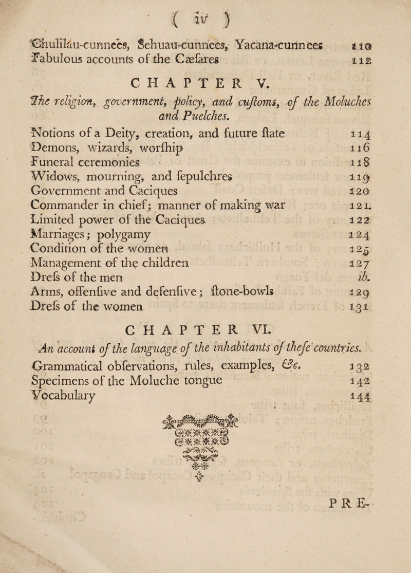{ ) ChiiliLiu-c unnces, Sehuau-cunnees, Yacana-cunn ees 110 fabulous accounts of the Caelares 112 C H A P T E R V. 2he religion,, government, policy, and cufloms, of the Moluches and Puelches. Notions of a Deity, creation, and future hate 114 Demons, wizards, worfhip 116 ■Funeral ceremonies 118 Widows, mourning, and fepulchres 119 Government and Caciques 120 Commander in chief; manner of making war 121. Limited power of the Caciquea 122 Marriages,* polygamy 124 Condition of the women 125 Management of the children 127 Drefs of the men ib. Arms, offenfive and defenfive; Hone-bowls 129 Drefs of the women 1.31 CHAPTER VL An account of the language of the inhabitants of thefe countries. Grammatical obfervations, rules, examples, &e, 132 Specimens of the Moluche tongue a 42 Vocabulary 144 * PRE-