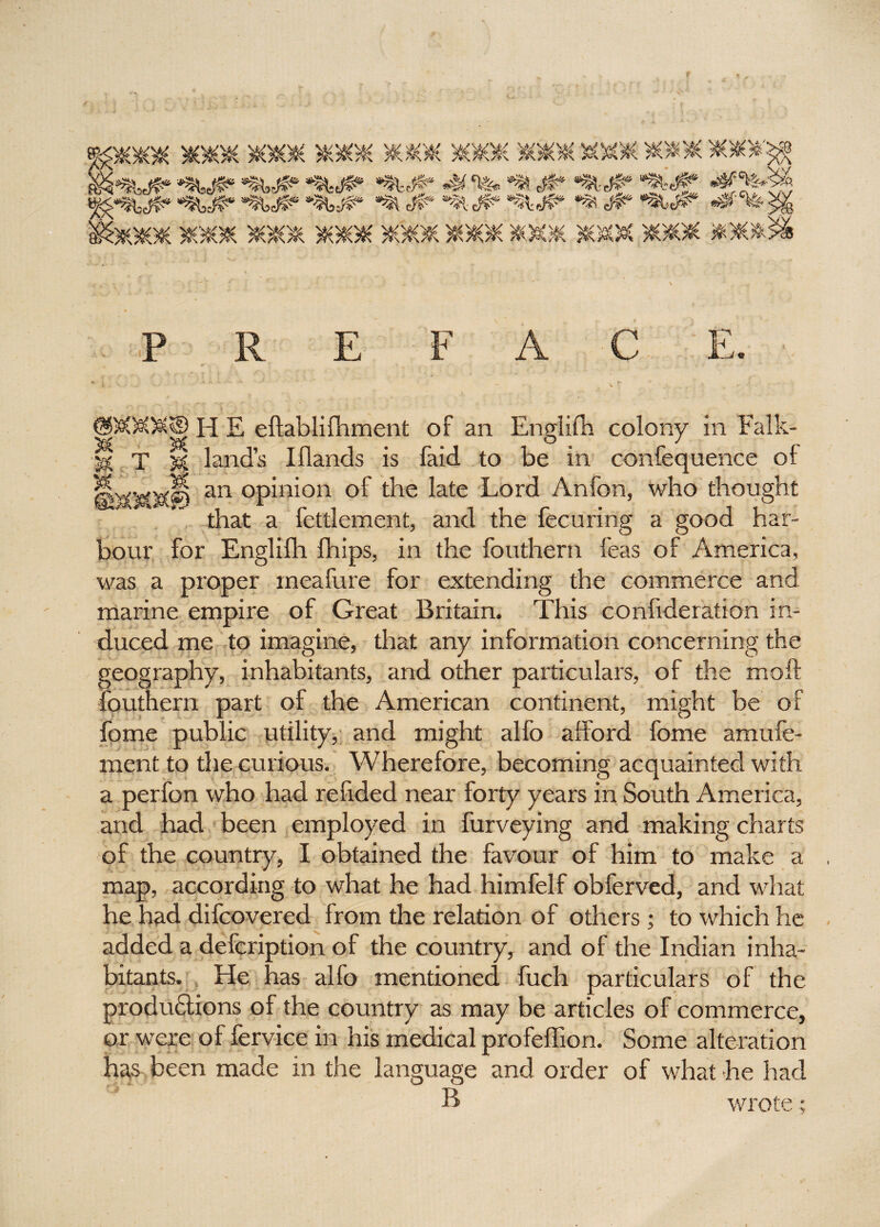 \ P R E F A C E. H E eftablifhment of an Englifh colony in Falk- S T k land’s Illands is faid to be in confequence of an opinion of the late Lord Anfon, who thought that a fettlement, and the fecuring a good har¬ bour for Englifh fhips, in the fouthern feas of America, was a proper meafure for extending the commerce and marine empire of Great Britain. This conlideration in¬ duced me to imagine, that any information concerning the geography, inhabitants, and other particulars, of the moft fouthern part of the American continent, might be of fome public utility, and might alfo afford fome amufe- ment to the curious. Wherefore, becoming acquainted with a perfon who had refided near forty years in South America, and had been employed in furveying and making charts of the country, I obtained the favour of him to make a map, according to what he had himfelf obferved, and what he had difcovered from the relation of others; to which he added a defcription of the country, and of the Indian inha¬ bitants. He has alfo mentioned fuch particulars of the produHions of the country as may be articles of commerce, or were of fervice in his medical profeffion. Some alteration has been made in the language and order of what he had B wrote;