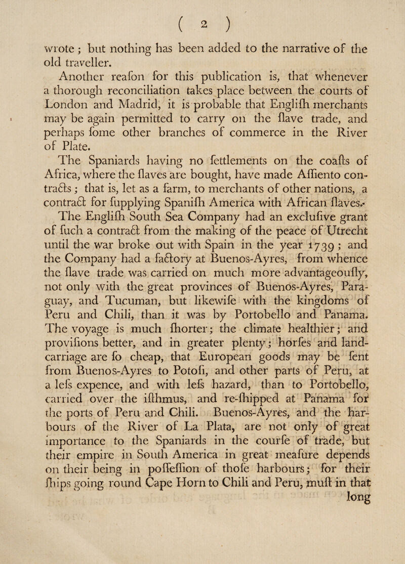 wrote ; but nothing has been added to the narrative of the old traveller. Another reafon for this publication is, that whenever a thorough reconciliation takes place between the courts of London and Madrid, it is probable that Englilh merchants may be again permitted to carry on the Have trade, and perhaps feme other branches of commerce in the River of Plate. The Spaniards having no fettlements on the coalls of Africa, where the llaves are bought, have made Affiento con- tradls; that is, let as a farm, to merchants of other nations, a contradl for fupplying Spanifh America with African Haves.- The Englilh South Sea Company had an exclufive grant of fuch a contraft from the making of the peace of Utrecht until the war broke out with Spain in the year 1739 ,* an<^ the Company had a fadlory at Buenos-Ayres, from whence the Have trade was carried on much more advantageoufly, not only with the great provinces of Buenos-Ayres, Para¬ guay, and Tucuman, but likewife with the kingdoms of Peru and Chili, than it was by Portobello and Panama. The voyage is much fhorter; the climate healthier; and provifions better, and in greater plenty; horfes and land- carriage are fo cheap, that European goods may be fent from Buenos-Ayres to Potoli, and other parts of Peru, at a lefs expence, and with lefs hazard, than to Portobello, carried over the iflhmus, and re-lhipped at Panama for the ports of Peru and Chili. Buenos-Ayres, and the har¬ bours of the River of La Plata, are not only of great importance to the Spaniards in the courfe of trade, but their empire in South America in great meafure depends on their being in pofleflion of thofe harbours; for their Hups going round Cape Horn to Chili and Peru, muft in that / long