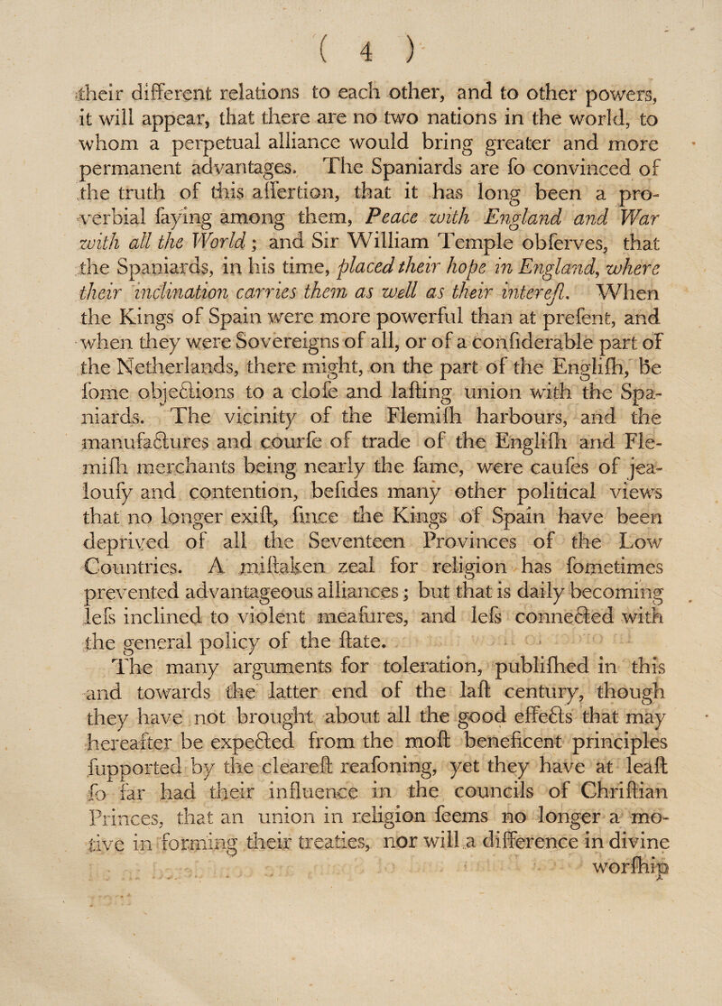 their different relations to each other, and to other powers, it will appear, that there are no two nations in the world, to whom a perpetual alliance would bring greater and more permanent advantages. The Spaniards are fo convinced of the truth of this affertion, that it has long been a pro¬ verbial faying among them, Peace with England and War with all the World • and Sir William Temple obferves, that the Spaniards, in his time, placed their hope in England, where their inclination carries them as well as their interejl. When the Kings of Spain were more powerful than at prefent, and • when they were Sovereigns of all, or of a confiderable part of the Netherlands, there might, on the part of the Englifh, be fame objefctions to a clofe and lafting union with the Spa¬ niards. The vicinity of the Flemilh harbours, and the manufactures and courfe of trade of the Englifh and Fle- mifh merchants being nearly the fame, were caufes of jea- loufy and contention, befides many other political views that no longer exift, fince the Kings of Spain have been deprived of all the Seventeen Provinces of the Low Countries. A miftaken zeal for religion has fometimes prevented advantageous alliances; but that is daily becoming lefs inclined to violent meafures, and lefs connected with the general policy of the Hate. The many arguments for toleration, publifhed in this and towards the latter end of the laft century, though they have not brought about all the good effects that may hereafter be expended from the moll beneficent principles fupported by the cleared: reafoning, yet they have at lead: fo far had their influence in the councils of Chriftian Princes, that an union in religion feerns no longer a mo¬ tive in forming their treaties, nor will.a difference in divine wo *