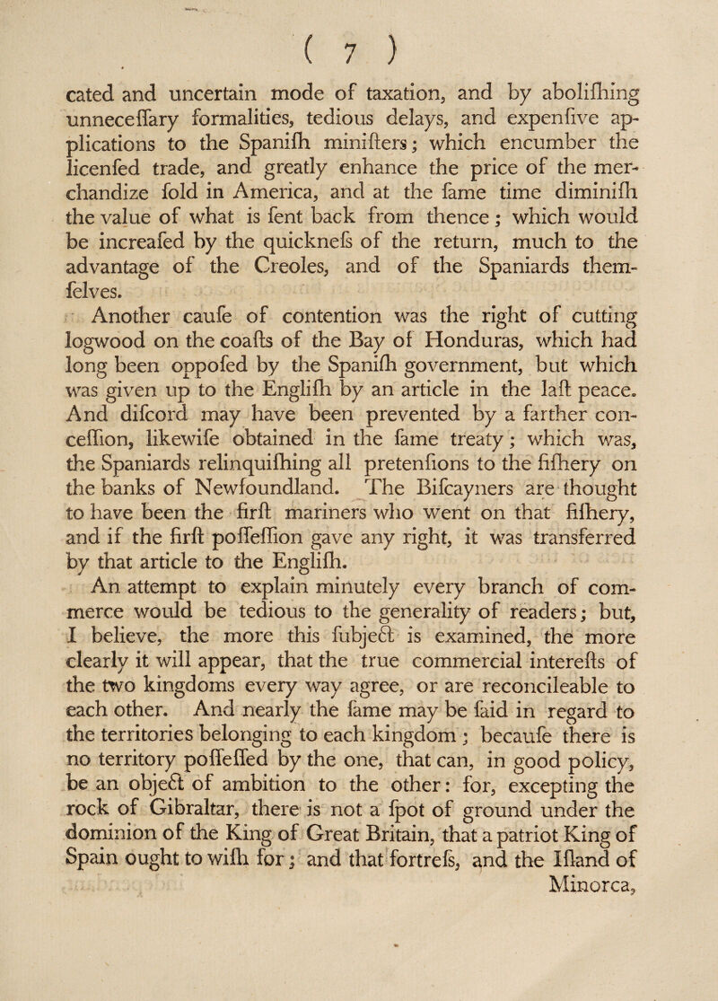 # cated and uncertain mode of taxation, and by abolifhing unneceffary formalities, tedious delays, and expenfive ap¬ plications to the Spanifh minifters; which encumber the . icenfed trade, and greatly enhance the price of the mer¬ chandize fold in America, and at the fame time diminifh the value of what is fent back from thence ; which would be increafed by the quicknefs of the return, much to the advantage of the Creoles, and of the Spaniards them- felves. Another caufe of contention was the right of cutting logwood on the coafts of the Bay of Honduras, which had long been oppofed by the Spanifh government, but which was given up to the Englifh by an article in the laft peace. And difcord may have been prevented by a farther con- ceffion, likewife obtained in the fame treaty; which was, the Spaniards relinquifhing all pretenfions to the fifhery on the banks of Newfoundland. The Bifcayners are thought to have been the firft mariners who went on that fifhery, and if the firft poffeffion gave any right, it was transferred by that article to the Englifh. An attempt to explain minutely every branch of com¬ merce would be tedious to the generality of readers; but, I believe, the more this fubjeft is examined, the more clearly it will appear, that the true commercial interefts of the two kingdoms every way agree, or are reconcileable to each other. And nearly the fame may be faid in regard to the territories belonging to each kingdom ; becaufe there is no territory poffefled by the one, that can, in good policy, be an objedt of ambition to the other: for, excepting the rock of Gibraltar, there is not a fpot of ground under the dominion of the King of Great Britain, that a patriot King of Spain ought to wilh for; and that fortrefs, and the Ifland of Minorca,
