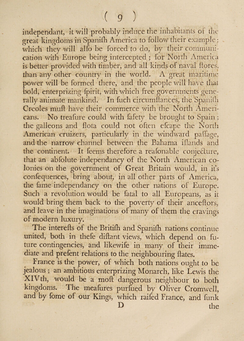 independant, it will probably induce the inhabitants of the great kingdoms in Spanifh America to follow their example ; which they will alfo be forced to do, by their communi¬ cation with Europe being intercepted; for North America is better provided with timber, and all kinds of naval ftores, than any other country in the world. A great maritime power will be formed there, and the people will have that, bold, enterprizing fpirit, with which free governments gene¬ rally animate mankind. In fuch circumftances, the Spanifa Creoles mull have their commerce with the North Ameri¬ cans. No treafure could with fafety be brought to Spain ; the galleons and flota could not often efcape the North American cruizers, particularly in the windward paffage, and the narrow channel between the Bahama iHands and the continent. It feems therefore^ reafonable conjecture, that an abfolute independancy of the North American co¬ lonies on the government of Great Britain would, in it’s confequences, bring about, in all other parts of America, the fame independancy on the other nations of Europe. Such a revolution would be fatal to all Europeans, as it would bring them back to the poverty of their anceftors, and leave in the imaginations of many of them the cravings of modern luxury. The interefts of the Britifh and Spanifh nations continue united, both in thefe diftant views, which depend on fu¬ ture contingencies, and likewife in many of their imme¬ diate and prefent relations to the neighbouring Hates. France is the power, of which both nations ought to be jealous; an ambitious enterprizing Monarch, like Lewis the XIVth, would be a moft dangerous neighbour to both kingdoms. The meafures purfued by Oliver Cromwell, and by fome of our Kings, which raifed France, and funk D the