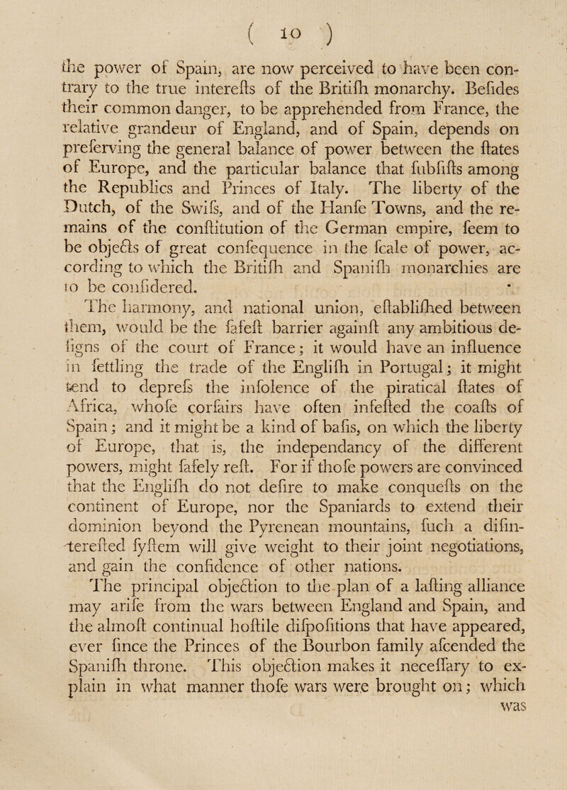 / \ , ' \ the power of Spain, are now perceived to have been con¬ trary to the true interefts of the Britifh monarchy. Befides their common danger, to be apprehended from France, the relative grandeur of England, and of Spain, depends on preferving the general balance of power between the ft ate s of Europe, and the particular balance that fubfifts among the Republics and Princes of Italy. The liberty of the Dutch, of the Swifs, and of the Hanfe Towns, and the re¬ mains of the conftitution of the German empire, feem to be objects of great confequence in the fcale of power, ac¬ cording to which the Britifh and Spanifh monarchies are to be confidered. The harmony, and national union, eftablifhed between them, would be the fafeft barrier againft any ambitious de¬ signs of the court of France; it would have an influence in fettling the trade of the Englifh in Portugal; it might Send to deprefs the infolence of the piratical ftates of Africa, whofe corlairs have often infefted the coafts of Spain; and it might be a kind of bafts, on which the liberty of Europe, that is, the independancy of the different powers, might fafely reft. For if thofe powers are convinced that the Englifh do not deftre to make conquefts on the continent of Europe, nor the Spaniards to extend their dominion beyond the Pyrenean mountains, fuch a difin- terefted fyftem will give weight to their joint negotiations, and gain the confidence of other nations. The principal objection to the plan of a lafting alliance may arife from the wars between England and Spain, and the almoft continual hoftile difpofitions that have appeared, ever fince the Princes of the Bourbon family afcended the Spanifh throne. This objection makes it neceffary to ex- .ain in what manner thofe wars were brought on; which was