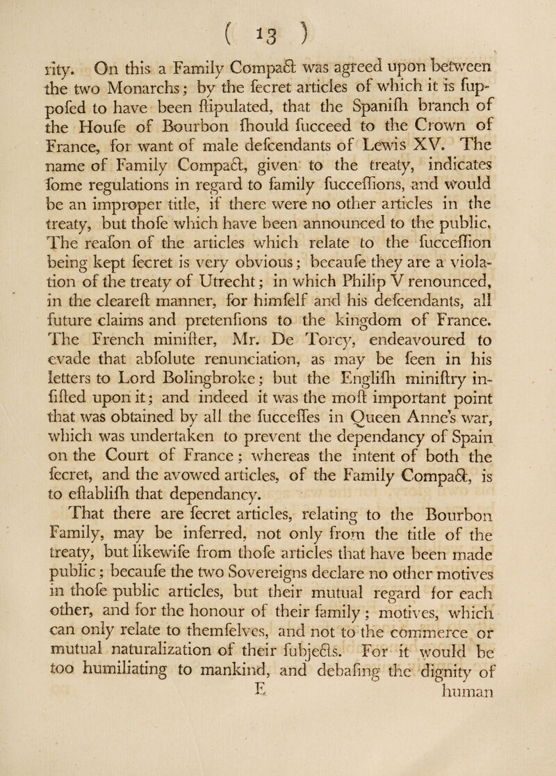 •  / k. rity. On this a Family Compafl was agreed upon between the two Monarchs; by the fee ret articles of which it is fup- pofed to have been dipulated, that the Spanilh branch of the Houfe of Bourbon fhould fucceed to the Crown of France, for want of male defeendants of Lewis XV. The name of Family Compaft, given to the treaty, indicates fome regulations in regard to family fuccedions, and would be an improper title, if there were no other articles in the treaty, but thofe which have been announced to the public. The reafon of the articles which relate to the fucceffion being kept fee ret is very obvious; becaufe they are a viola¬ tion of the treaty of Utrecht; in which Philip V renounced, in the cleared manner, for himfelf and his defeendants, all future claims and pretenfions to the kingdom of France. The French minider, Mr. De Torcy, endeavoured to evade that abfolute renunciation, as may be feen in his letters to Lord Bolingbroke; but the Englifh minidry in¬ filled upon it; and indeed it was the mod important point that was obtained by all the fuccefles in Queen Anne’s war, which was undertaken to prevent the dependancy of Spain on the Court of France; whereas the intent of both the fecret, and the avowed articles, of the Family Compaft, is to edablilh that dependancy. That there are fecret articles, relating to the Bourbon Family, may be inferred, not only from the title of the treaty, but likewife from thofe articles that have been made public; becaufe the two Sovereigns declare no other motives in thofe public articles, but their mutual regard for each other, and ior the honour of their family ; motives, which can only relate to themfelves, and not to the commerce or mutual naturalization of their fubjecls. For it would he too humiliating to mankind, and debafing the dignity of E human
