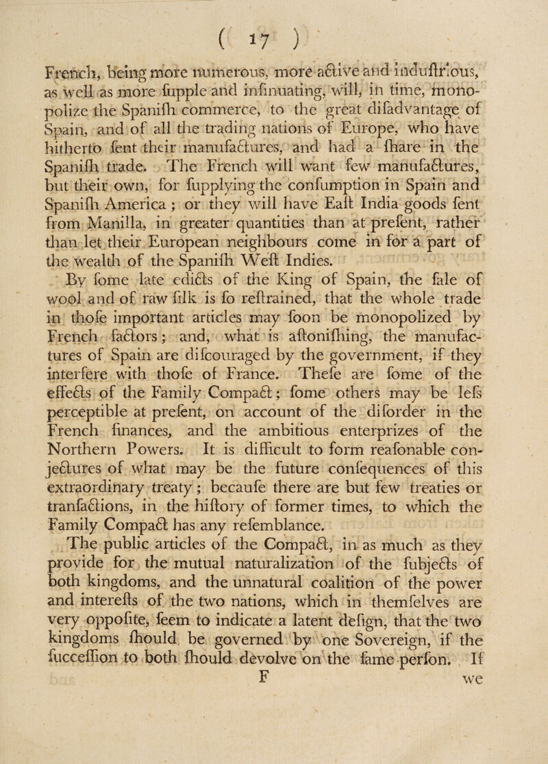 French, being more numerous, more adtive and induftrious, as well as more fupple and infinuating, will, in time, mono¬ polize the Spanifh commerce, to the great di fad vantage of Spain, and of all the trading nations of Europe, who have hitherto fent their manufactures, and had a {hare in the Spanifh trade. The French will want few manufadtures, but their own, for fupplying the confumption in Spain and Spanifh America; or they will have Eaft India goods fent from Manilla, in greater quantities than at prefent, rather than let their European neighbours come in for a part of the wealth of the Spanifh, Weft Indies. By fome late edidts of the King of Spain, the fale of wool and of raw filk is fo reftrained, that the whole trade in thofe important articles may foon be monopolized by French fadtors; and, what is aftonifhing, the manufac¬ tures of Spain are difcouraged by the government, if they interfere with thofe of France. Thefe are fome of the effedls of the Family Compadt; fome others may be lefs perceptible at prefent, on account of the diforder in the French finances, and the ambitious enterprizes of the Northern Powers. It is difficult to form reafonable con- jedtures of what may be the future confequences of this extraordinary treaty; becaufe there are but few treaties or tranfadlions, in the hiftory of former times, to which the Family Compadt has any refemblance. The public articles of the Compadt, in as much as they provide for the mutual naturalization of the fubjedts of both kingdoms, and the unnatural coalition of the power and interefts of the two nations, which in themfelves are very oppofite, feem to indicate a latent defign, that the two kingdoms fhould be governed by one Sovereign, if the iucceffion to both fhould devolve on the fame perfon. If F we