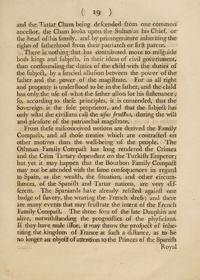 ( *9 ) and the Tartar Cham being defcended from one common anceftor, the Cham looks upon the Sultan as his Chief, or the head of his family, and by primogeniture inheriting the rights of fatherhood from their patriarch or firft parent. There is nothing that has contributed more to milguide both kings and fubjefts, in their ideas of civil government, than confounding the duties of the child with the duties of the fubjefl, by a fancied allufion between the power of the father and the power of the magiftrate. For as all right and property is underftood to be in the father, and the child has only the ufe of what the father allots for his fuftenance; fo, according to thefe principles, it is contended, that the Sovereign is the foie proprietor, and that the fubjedl has only what the civilians call the ufus fruElus, during the will and pleafure of the patriarchal magiftrate. From thefe mifconceived notions are derived the Family Compafls, and all thofe treaties which are contra£led on other motives than the well-being of the people. The Othman Family Compafl has long rendered the Crimea and the Crim Tartary dependant on the Turkifh Emperor; but yet it may happen that the Bourbon Family Compact may not be attended with the fame confequences in regard to Spain, as the wealth, the fttuation, and other circum- ftances, of the Spanifh and Tartar nations, are very dif¬ ferent. The Spaniards have already refilled againft one badge of flavery, the wearing the French drefs; and there are many events that may fruftrate the intent of the French Family Compa6t. The three fons of the late Dauphin are alive, notwithftanding the prognoftics of the phyficians. If they have male iffue, it may throw the prolpe£l of inhe¬ riting the kingdom of France at fuch a diftance, as to be no longer an obje6l of attention to the Princes of the Spanifh Royal