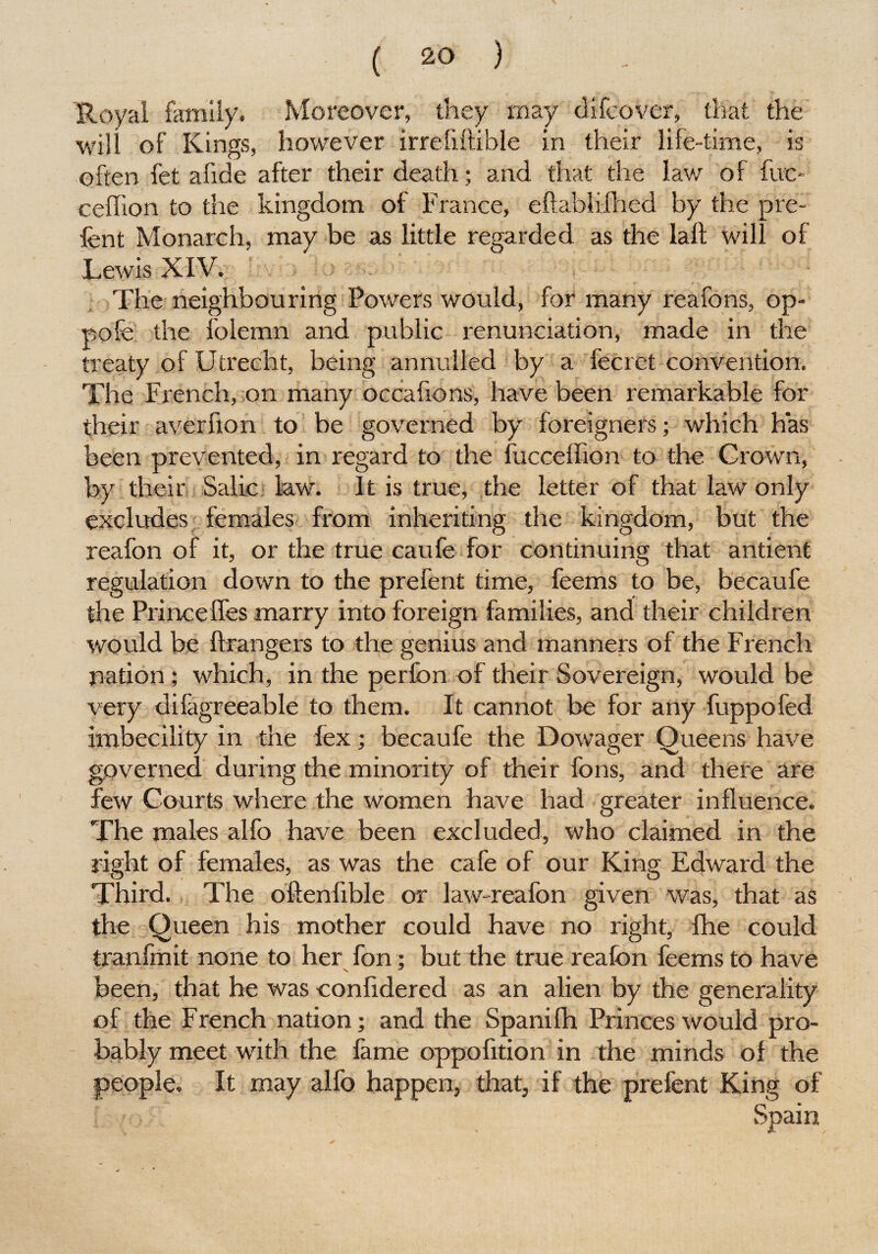 Royal family. Moreover, they may difcover, that the will of Kings, however irrefxftible in their life-time, is often fet afide after their death; and that the law of fuc- ceffion to the kingdom of France, eftablifhed by the pre¬ lent Monarch, may be as little regarded as the lalt will of Lewis XIV. The neighbouring Powers would, for many reafons, op- pofe the folemn and public renunciation, made in the treaty of Utrecht, being annulled by a fecret convention. The French, on many occafions, have been remarkable for their averfion to be governed by foreigners; which has been prevented, in regard to the fucceffion to the Crown, by their Salic law. It is true, the letter of that law only excludes females from inheriting the kingdom, but the reafon of it, or the true caufe for continuing that antient regulation down to the prefent time, feems to be, becaufe the Princeffes marry into foreign families, and their children would be ftrangers to the genius and manners of the French nation; which, in the perfon of their Sovereign, would be very dilagreeable to them. It cannot be for any fuppoled imbecility in the lex; becaufe the Dowager Queens have governed during the minority of their fons, and there are few Courts where the women have had greater influence. The males alfo have been excluded, who claimed in the right of females, as was the cafe of our King Edward the Third. The oftenfible or law-reafon given was, that as the Queen his mother could have no right, fhe could tranfmit none to her fon; but the true reafon feems to have been, that he was eonfidered as an alien by the generality of the French nation; and the Spanifh Princes would pro¬ bably meet with the fame oppofition in the minds of the people. It may alfo happen, that, if the prefent King of Spain
