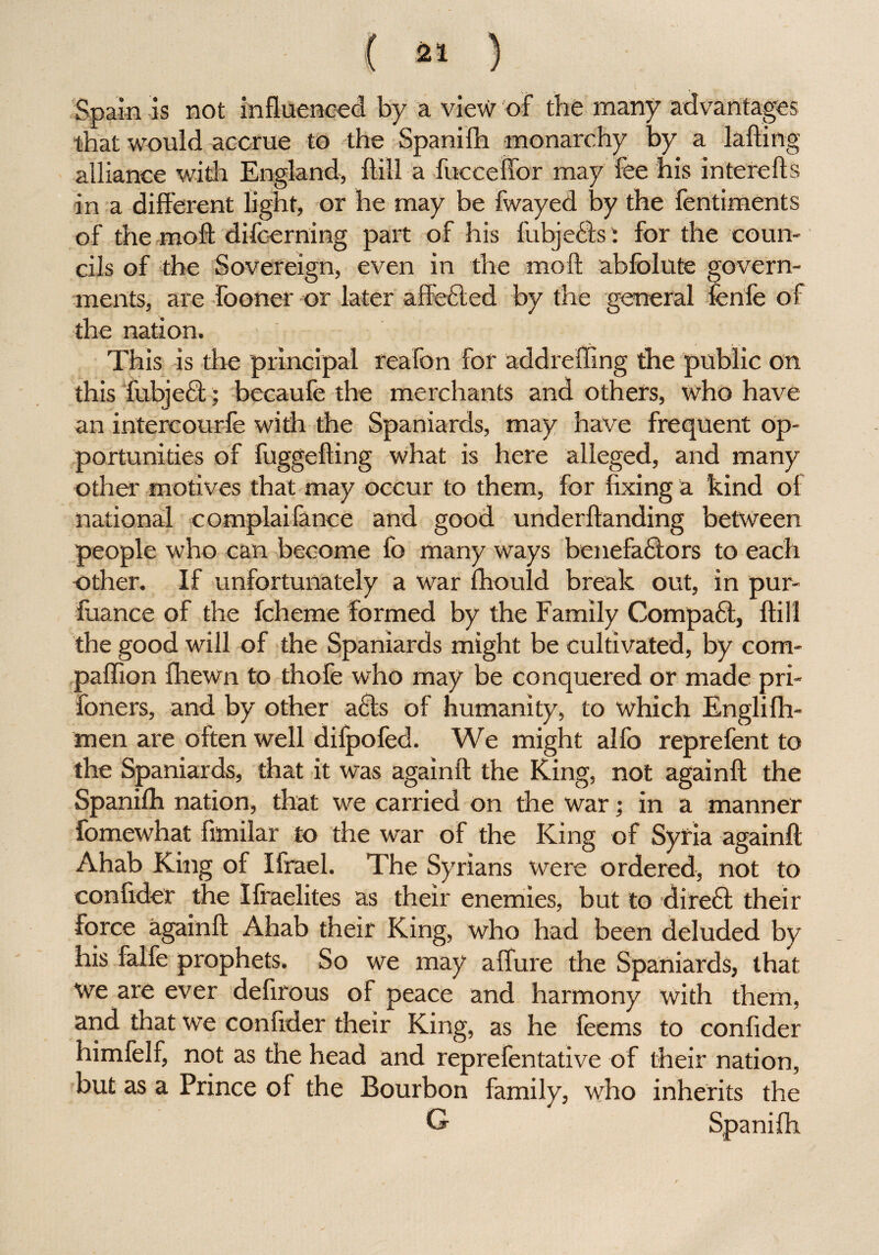 Spain is not influenced by a view of the many advantages that would accrue to the Spanilh monarchy by a lading alliance with England, Hill a fucceffor may fee his interefts in a different light, or he may be fwayed by the fentiments of the moft difoerning part of his fubjeCls: for the coun¬ cils of the Sovereign, even in the moft abfolute govern¬ ments, are fooner or later affected by the general fenfe of the nation. This is the principal reafon for add r effing the public on this fubject; becaufe the merchants and others, who have an intercourfe with the Spaniards, may have frequent op¬ portunities of fuggefting what is here alleged, and many other motives that may occur to them, for fixing a kind of national complaifance and good underftanding between people who can become fo many ways benefactors to each other. If unfortunately a war fhould break out, in pur- fuance of the fcheme formed by the Family Compact, ftill the good will of the Spaniards might be cultivated, by com¬ panion {hewn to thofe who may be conquered or made pri- foners, and by other aCls of humanity, to which Englilh- men are often well difpofed. We might alfo reprefent to the Spaniards, that it was again!! the King, not again!! the Spanifh nation, that we carried on the war; in a manner fomewhat ftmilar to the war of the King of Syria again!! Ahab King of Ifrael. The Syrians were ordered, not to confider the Ifraelites as their enemies, but to direft their force again!! Ahab their King, who had been deluded by his falfe prophets. So we may affure the Spaniards, that we are ever defirous of peace and harmony with them, and that we confider their King, as he feems to confider himfelf, not as the head and reprefentative of their nation, but as a Prince of the Bourbon family, who inherits the G Spanilh