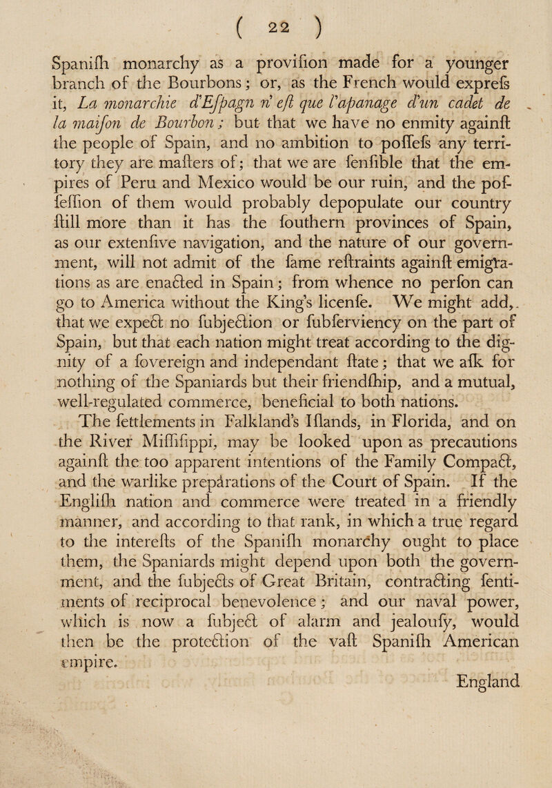 Spanifh monarchy as a provifion made for a younger branch of the Bourbons; or, as the French would exprefs it, La monarchic d'EJpagn n eft que I'apanage d'un cadet de la maifon de Bourbon; but that we have no enmity againft the people of Spain, and no ambition to pofiefs any terri¬ tory they are mailers of; that we are fenfible that the em¬ pires of Peru and Mexico would be our ruin, and the pot fefiion of them would probably depopulate our country {fill more than it has the fouthern provinces of Spain, as our extenfxve navigation, and the nature of our govern¬ ment, will not admit of the fame reftraints againft emigra¬ tions as are enadfed in Spain; from whence no perfon can go to America without the King’s licenfe. We might add,, that we expedf no fubjedlion or fubferviency on the part of Spain, but that each nation might treat according to the dig¬ nity of a fovereign and independant ftate; that we alk for nothing of the Spaniards but their friendlhip, and a mutual, well-regulated commerce, beneficial to both nations. The fettlements in Falkland’s I {lands, in Florida, and on the River Miftifippi, may be looked upon as precautions againft the too apparent intentions of the Family Compadf, and the warlike preparations of the Court of Spain. If the Englifh nation and commerce were treated in a friendly manner, and according to that rank, in which a true regard to the interefts of the Spanifh monarchy ought to place them, the Spaniards might depend upon both the govern¬ ment, and the fubjedts of Great Britain, contradling fenti- ments of reciprocal benevolence • and our naval power, which is now a lubjedt of alarm and jealoufy, would then be the protedlion of the vaft Spanifh American empire. England,