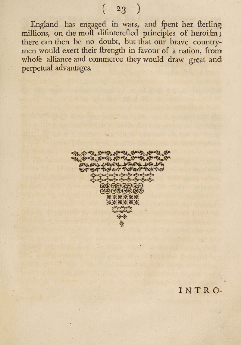 England has engaged in wars, and {pent her fterling millions, on the mo ft difinterefted principles of heroifm there can then be no doubt, but that our brave country¬ men would exert their ftrength in favour of a nation, from whofe alliance and commerce they would draw great and; perpetual advantages. INTR O- V««