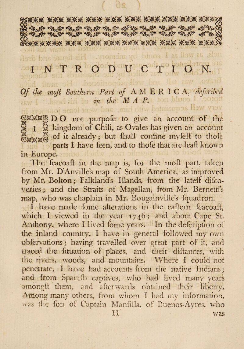 r gmyrn aoto* acaoic 3k*ok *0## ***; *$WP» «tWS? *^%* ®^#8 *MB* <4P^M s*«8wp* ■‘^wp* ^wp* *%<#• awP*' *wp* ' e&ioioKaoKx aosesc xxx xkkxkkxxgk fe\i I NTRODUCTION. Of the mofi Southern Part of A M E R I C A. defer thei in the M A P. X DO not purpofe to give an account of the kingdom of Chili, as Ovales has given an account H of it already; but fhall coniine myfelf to thofe parts I have feen, and to thofe that are leaft known in Europe. The feacoaft in the map is, for the mod; part, taken from Mr. D’Anville’s map of South America, as improved by Mr. Bolton; Falkland’s Idands, from the lateft difeo- veries; and the Straits of Magellan, from Mr. Bernettis map, who was chaplain in Mr. Bougainville’s fquadron. I have made feme alterations in the eaftern feacoaft, which I viewed in the year 1746; and about Cape St. Anthony, where I lived lome years. In the defeription of the inland country, I have in general followed my own obfervations; having travelled over great part of it, and traced the fttuation of places, and their diftances, with the rivers, woods, and mountains. Where I could not penetrate, I have had accounts from the native Indians; and from Spanifh captives, who had lived many years amongft them, and afterwards obtained their liberty. Among many others, from whom I had my information, was the C, , of Buenos-Ayres, who was