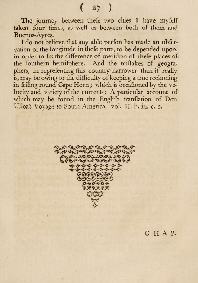/ The journey between thefe two cities I have myfelf taken four times, as well as between both of them and Buenos-Ayres. I do not believe that any able perfon has made an obfer- vation of the longitude in thefe parts, to be depended upon, in order to fix the difference of meridian of thefe places of the fouthern hemifphere. And the miftakes of geogra¬ phers, in reprefenting this country narrower than it really is, may be owing to the difficulty of keeping a true reckoning in failing round Cape Horn; which is occafioned by the ve¬ locity and variety of the currents: A particular account of which may be found in the Englifh tranflation of Don Ulloa’s Voyage to South America, vol. II. b, iii. c. 2. *0*80*86* *g**o*80* I CHAP-
