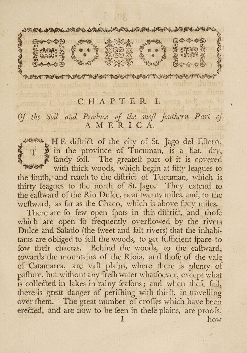 *e*Wtfas * * t #M 4*1 %-*§C «*>>$-< -g' ^U r * * «*WM XX || # g? <5q cr* $$ fe eM5^s 5? /• ’»«»- cfe4f CHAPTER I. Of the Soil and Produce of the mojl Jouthern Part of AMERICA. H E diftridt of the city of St. Jago del Eftero, € rp |) in the province of Tucuman, is a flat, dry, f fandy foil. The greateft part of it is covered with thick woods, which begin at fifty leagues to the fouth, and reach to the diftridfc of Tucuman, which is thirty leagues to the north of St. Jago. They extend to the eaftward of the Rio Dulce, near twenty miles, and, to the Weftward, as far as the Chaco, which is above fixty miles. There are fo few open ipots in this diftridt, and thofe which are open fo frequently overflowed by the rivers Dulce and Salado (the fweet and fait rivers) that the inhabi¬ tants are obliged to fell the woods, to get fufficient ipace to fow their chacras. Behind the woods, to the eaftward, towards the mountains of the Rioia, and thofe of the vale of Catamarca, are vaft plains, where there is plenty of pafture, but without any frefh water whatfoever, except what is colledled in lakes in rainy feafons; and when thefe fail, there is great danger of perifhing with thirft, in travelling over them. The great number of crofies which have been eredted, and are now to be feen in thefe plains, are proofs, I how