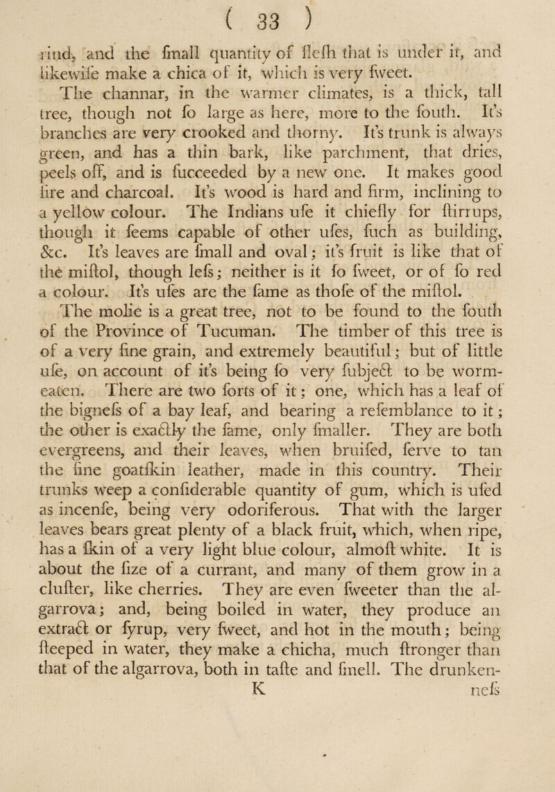 rind, and die fmall quantity of fiefh that is under it, and likewife make a chica of it, which is very fweet. The channar, in the warmer climates, is a thick, tall tree, though not fo large as here, more to the fouth. It’s branches are very crooked and thorny. It’s trunk is always green, and has a thin bark, like parchment, that dries, peels off, and is fucceeded by a new one. It makes good lire and charcoal. It’s wood is hard and firm, inclining to a yellow colour. The Indians ufe it chiefly for ftirrups, though it feems capable of other ufes, fuch as building, &c. It’s leaves are fmall and oval; it’s fruit is like that of the miftol, though lels; neither is it fo fweet, or of fo red a colour. It’s ufes are the fame as thole of the miftol. The molie is a great tree, not to be found to the fouth of the Province of Tucuman. The timber of this tree is of a very fine grain, and extremely beautiful; but of little ufe, on account of it’s being fo very fubjebl to be worm- eaten. There are two forts of it; one, which has a leaf of the bignefs of a bay leaf, and bearing a refemblance to it; the other is exadlly the fame, only fmaller. They are both evergreens, and their leaves, when bruifed, ferve to tan the fine goatfkin leather, made in this country. Their trunks weep a confiderable quantity of gum, which is ufed as incenfe, being very odoriferous. That with the larger leaves bears great plenty of a black fruit, which, when ripe, has a fkin of a very light blue colour, almoft white. It is about the fize of a currant, and many of them grow in a clufter, like cherries. They are even fweeter than the al- garrova; and, being boiled in water, they produce an extratt or fyrup, very fweet, and hot in the mouth; being fteeped in water, they make a chicha, much ftronger than that of the algarrova, both in tafte and fmell. The drunken- K nefs