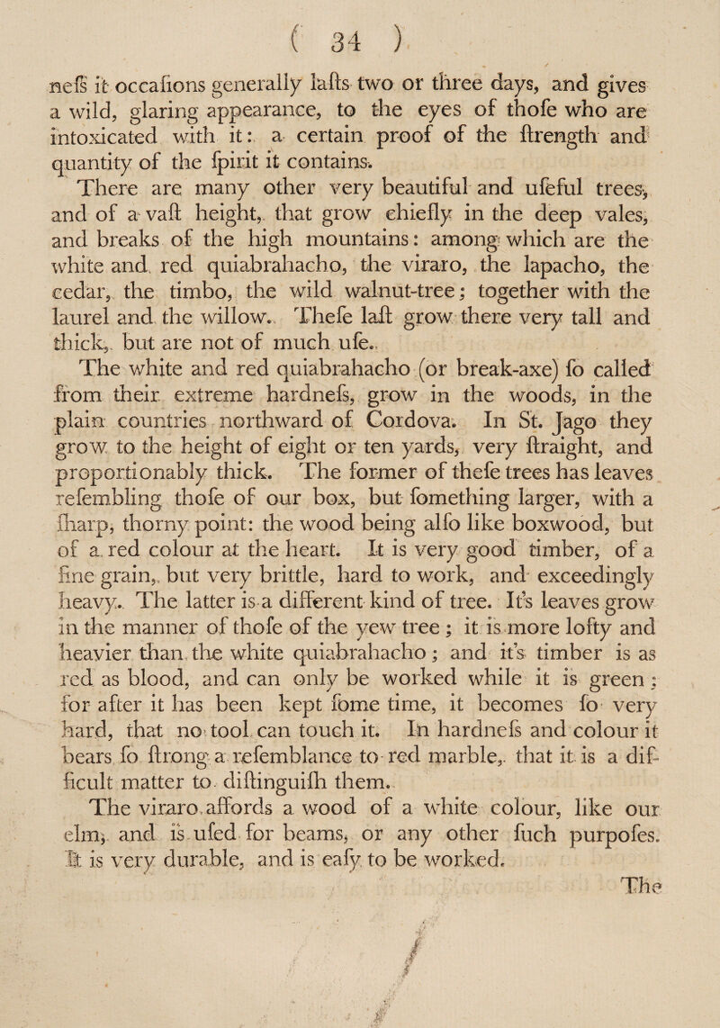 / nefs it occafions generally lafts two or three days, and gives a wild, glaring appearance, to the eyes of thofe who are intoxicated with it: a certain proof of the ftrength and quantity of the Ipirit it contains. There are many other very beautiful and ufeful trees-, and of a vail height,, that grow chiefly in the deep vales, and breaks of the high mountains: among which are the white and red quiabrahacho, the viraro, the lapacho, the cedar, the timbo, the wild walnut-tree; together with the laurel and. the willow. Thefe lafl grow there very tall and thick,, but are not of much ufe. The white and red quiabrahacho (or break-axe) fo called from their extreme hardnefs, grow in the woods, in the plain countries northward of Cordova. In St. Jago they grow to the height of eight or ten yards, very ftraight, and proportionably thick. The former of thefe trees has leaves refembling thofe of our box, but fomething larger, with a {harp, thorny point: the wood being alfo like boxwood, but of a red colour at the heart. It is very good timber, of a line grain,, but very brittle, hard to work, and- exceedingly heavy. The latter is a different kind of tree. Ifs leaves grow in the manner of thofe of the yew tree; it is more lofty and heayier than the white quiabrahacho; and its timber is as red as blood, and can only be worked while it is green : for after it has been kept feme time, it becomes fo- very hard, that no? tool can touch it. Ill hardnefs and colour it bears fo ftrong a refemblance to-red marble,, that it is a dif¬ ficult matter to diftinguilh them. The viraro. affords a wood of a white colour, like our elm, and is ufed for beams, or any other fuch purpofes. It is very durable, and is eafy to be worked. f