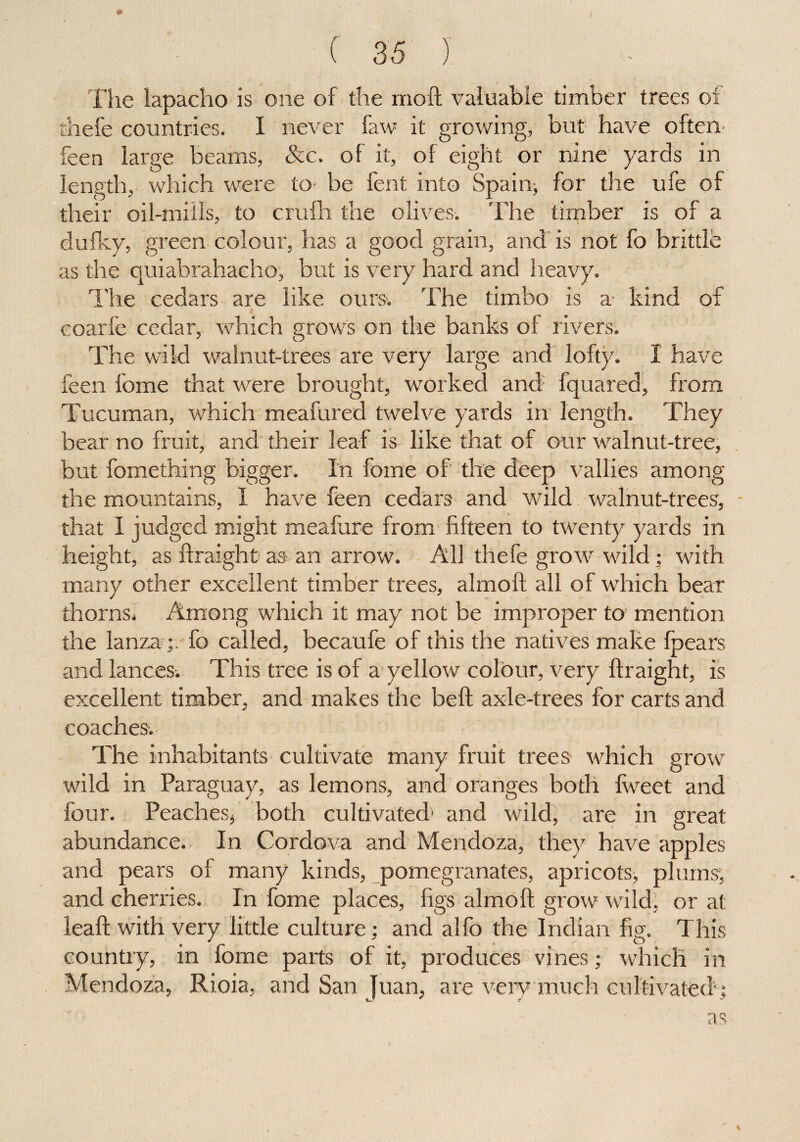 ' *■ - y The lapacho is one of the moft valuable timber trees of thefe countries. I never faw it growing, but have often- feen large beams, See. of it, of eight or nine yards in length, which were to be fent into Spain, for the ufe of their oil-mills, to crufh the olives. The timber is of a dufky, green colour, has a good grain, and is not fo brittle as the quiabrahacho, but is very hard and heavy. The cedars are like ours. The timbo is a kind of coarfe cedar, which grows on the banks of rivers. The wild walnut-trees are very large and lofty. I have feen fome that were brought, worked and; fquared, from Tucuman, which meafured twelve yards in length. They bear no fruit, and their leaf is like that of our walnut-tree, but fomething bigger. In fome of the deep vallies among the mountains, 1 have feen cedars and wild walnut-trees, that I judged might meafure from fifteen to twenty yards in height, as ftraight as an arrow. All thefe grow wild; with many other excellent timber trees, almoft all of which bear thorns. Among which it may not be improper to mention the lanza;. fo called, becaufe of this the natives make fpears and lances. This tree is of a yellow colour, very ftraight, is excellent timber, and makes the beft axle-trees for carts and coaches. The inhabitants cultivate many fruit trees which grow wild in Paraguay, as lemons, and oranges both fweet and four. Peaches, both cultivated1 and wild, are in great abundance. In Cordova and Mendoza, they have apples and pears of many kinds, pomegranates, apricots, plums, and cherries. In fome places, figs almoft grow wild, or at leaf! with very little culture; and alfo the Indian fig. This country, in fome parts of it, produces vines; which in Mendoza, Rioia, and San Juan, are very much cultivated;