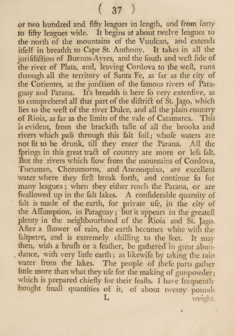 or two hundred and fifty leagues in length, and from forty to fifty leagues wide. It begins at about twelve leagues to the north of the mountains of the Vuulcan, and extends itfelf in breadth to Cape St. Anthony. It takes in all the jurifdi£tion of Buenos-Ayres, and the fouth and weft fide of the river of Plata, and, leaving Cordova to the weft, runs through all the territory of Santa Fe, as far as the city of the Corientes, at the jun£tion of the famous rivers of Para¬ guay and Parana. It’s breadth is here fo very extenfive, as to comprehend all that part of the diftri£t of St. Jago, which lies to the weft of the river Dulce, and all the plain country of Rioia, as far as the limits of the vale of Catamarca. This is evident, from the brackifh tafte of all the brooks and rivers which pafs through this fait foil; whofe waters are not fit to be drunk, till they enter the Parana. All the fprings in this great tract of country are more or lefs fait. But the rivers which flow from the mountains of Cordova, Tucuman, Choromoros, and Anconquixa, are excellent; water where they firft break forth, and continue fo for many leagues; when they either reach the Parana, or are fwallowed up in the fait lakes. A confiderable quantity of fait is made of the earth, for private ufe, in the city of the Affumption, in Paraguay; but it appears in the greateft plenty in the neighbourhood of the Rioia and St. Jago. After a fhower of rain, the earth becomes white with the faltpetre, and is extremely chilling to the feet. It may then, with a brufh or a feather, be gathered in great abun- , dance, with very little earth; as likewife by taking the rain water from the lakes. The people of thefe parts gather little more than what they ufe for the making of gunpowder; which is prepared chiefly for their feafts. I have frequently bought final 1 quantities of it, of about twenty pounds L weight.