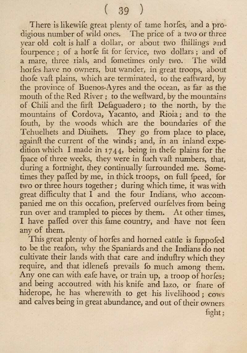 There is likewife great plenty of tame horfes, and a pro¬ digious number of wild ones. The price of a two or three year old colt is half a dollar, or about two (hillings and fourpence ; of a horfe fit for fervice, two dollars; and of a mare, three rials, and fometimes only two. The wild horfes have no owners, but wander, in great troops, about thofe vaft plains, which are terminated, to the eaftward, by the province of Buenos-Ayres and the ocean, as far as the mouth of the Red River; to the weftward, by the mountains of Chili and the firft Defaguadero; to the north, by the mountains of Cordova, Yacanto, and Rioia; and to the fouth, by the woods which are the boundaries of the Tehuelhets and Diuihets. They go from place to place, againft the current of the winds; and, in an inland expe¬ dition which I made in 1744, being in thefe plains for the (pace of three weeks, they were in fuch vaft numbers, that, during a fortnight, they continually furrounded me. Some¬ times they pa fled by me, in thick troops, on full fpeed, for two or three hours together; during which time, it was with great difficulty that I and the four Indians, who accom¬ panied me on this occafion, preferved ourfelves from being run over and trampled to pieces by them. At other times, I have pafled over this fame country, and have not feen any of them. This great plenty of horfes and horned cattle is fuppofed to be the reafon, why the Spaniards and the Indians do not cultivate their lands with that care and induftry which they require, and that idlenefs prevails fo much among them. Any one can with eafe have, or train up, a troop of horfes; and being accoutred with his knife and lazo, or fnare of hiderope, he has wherewith to get his livelihood; cows and calves being in great abundance, and out of their owners fight:
