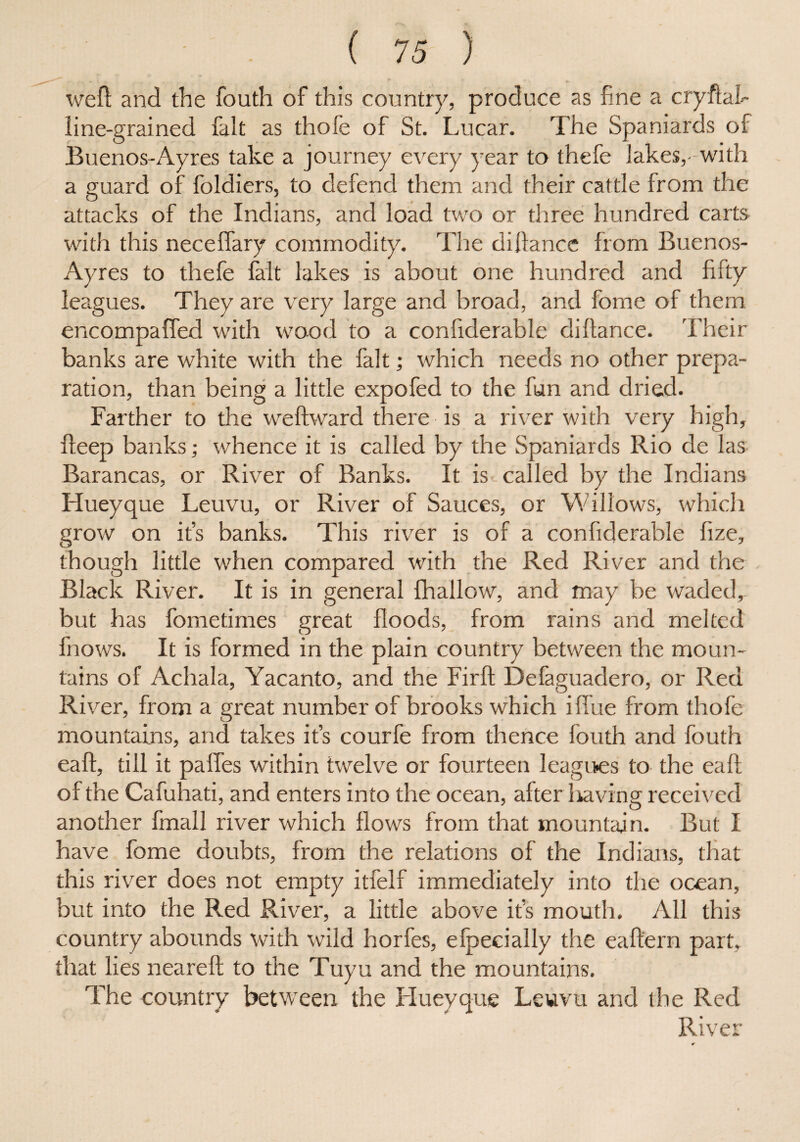 weft and the fouth of this country, produce as fine a cryftal- line-grained fait as thofe of St. Lucar. The Spaniards of Buenos-Ayres take a journey every year to thefe lakes,-with a guard of foldiers, to defend them and their cattle from the attacks of the Indians, and load two or three hundred carts with this neceflary commodity. The diftance from Buenos- Ayres to thefe fait lakes is about one hundred and fifty leagues. They are very large and broad, and fome of them encompaffed with wood to a confiderable diftance. Their banks are white with the fait; which needs no other prepa¬ ration, than being a little expofed to the fun and dried. Farther to the weftward there is a river with very high, fteep banks; whence it is called by the Spaniards Rio de las Barancas, or River of Banks. It is - called by the Indians Hueyque Leuvu, or River of Sauces, or Willows, which grow on ifs banks. This river is of a confiderable fize, though little when compared with the Red River and the Black River. It is in general fhallow, and may be waded, but has fometimes great floods, from rains and melted fnows. It is formed in the plain country between the moun¬ tains of Achala, Yacanto, and the Firft Defaguadero, or Red River, from a great number of brooks which iffue from thofe mountains, and takes it’s courfe from thence fouth and fouth eaft, till it palfes within twelve or fourteen leagues to the ealf of the Cafuhati, and enters into the ocean, after having received another fmall river which flows from that mountain. But I have fome doubts, from the relations of the Indians, that this river does not empty itfelf immediately into the ocean, but into the Red River, a little above its mouth. All this country abounds with wild horfes, efpecially the eaftern part, that lies neareft to the Tuyu and the mountains. The country between the Hueyque Leuvu and the Red River
