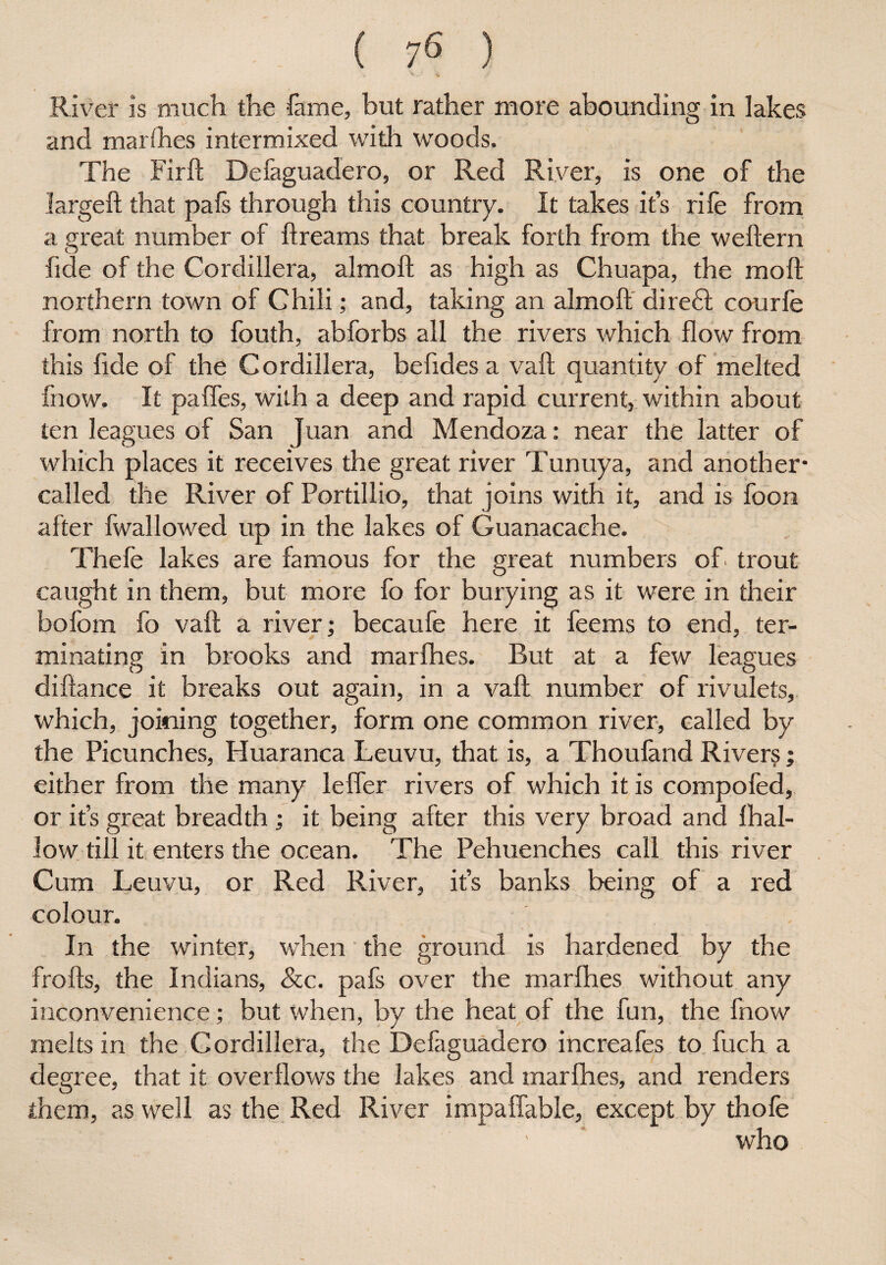 ■t ' - ■yi River is much the fame, but rather more abounding in lakes and marfhes intermixed with woods. The Firft Defaguadero, or Red River, is one of the largeft that pafs through this country. It takes it’s rife from a great number of ftreams that break forth from the weftern fide of the Cordillera, almoft as high as Chuapa, the moft northern town of Chili; and, taking an almoft diredt courfe from north to fouth, abforbs all the rivers which flow from this fide of the Cordillera, befides a vaft quantity of melted fnow. It pafles, with a deep and rapid current, within about ten leagues of San Juan and Mendoza: near the latter of which places it receives the great river Tunuya, and another- called the River of Portillio, that joins with it, and is foon after fwallowed up in the lakes of Guanacaehe. Thefe lakes are famous for the great numbers of trout caught in them, but more fo for burying as it were in their bofom fo vaft a river; becaufe here it feems to end, ter¬ minating in brooks and marfhes. Rut at a few leagues diftance it breaks out again, in a vaft number of rivulets, which, joining together, form one common river, called by the Picunches, Huaranca Leuvu, that is, a Thoufand Rivers; either from the many leffer rivers of which it is compofed, or it’s great breadth; it being after this very broad and {hal¬ low till it enters the ocean. The Pehuenches call this river Cum Leuvu, or Red River, it’s banks being of a red colour. In the winter, when the ground is hardened by the frofts, the Indians, &c. pafs over the marfhes without any inconvenience; but when, by the heat of the fun, the fnow melts in the Cordillera, the Defaguadero increafes to fuch a degree, that it overflows the lakes and marfhes, and renders them, as well as the Red River impaffable, except by thofe - who