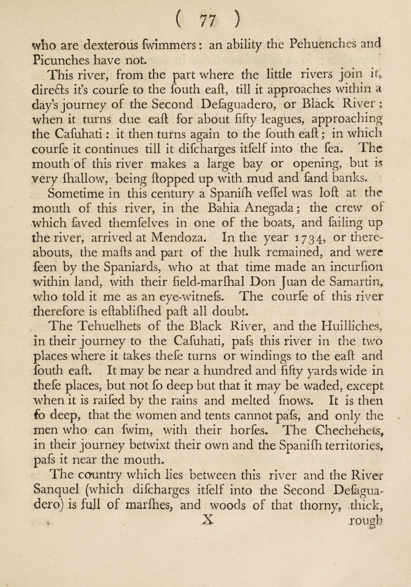 who are dexterous Iwimmers: an ability the Pehuenches and Picunches have not. This river, from the part where the little rivers join it, direfts it’s courfe to the fouth eaft, till it approaches within a day’s journey of the Second Defaguadero, or Black River : when it turns due eaft for about fifty leagues, approaching the Cafuhati: it then turns again to the fouth eaft; in which courfe it continues till it difcharges itfell into the fea. The mouth of this river makes a large bay or opening, but is very lhallow, being flopped up with mud and fand banks. Sometime in this century a Spanilh veffel was loft at the mouth of this river, in the Bahia Anegada; the crew ol which faved themfelves in one of the boats, and failing up the river, arrived at Mendoza. In the year 1734, or there¬ abouts, the rnafts and part of the hulk remained, and were feen by the Spaniards, who at that time made an incurfion within land, with their field-marlhal Don Juan de Samar tin, who told it me as an eye-witnels. The courfe of this river therefore is eftablifiled paft all doubt. The Tehuelhets of the Black River, and the Huilliches, in their journey to the Cafuhati, pafs this river in the two places where it takes thefe turns or windings to the eaft and fouth eaft. It may be near a hundred and fifty yards wide in thefe places, but not fo deep but that it may be waded, except when it is raifed by the rains and melted fnows. It is then fo deep, that the women and tents cannot pafs, and only the men who can fwim, with their horfes. The Chechehets, in their journey betwixt their own and the Spanilh territories, pafs it near the mouth. The country which lies between this river and the River Sanquel (which difcharges itfelf into the Second Defagua¬ dero) is full of marlhes, and woods of that thorny, thick,