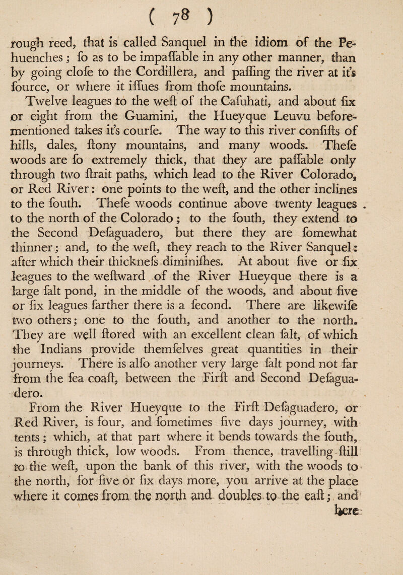 rough reed, that is called Sanquel in the idiom of the Pe- huenches; fo as to be impaffable in any other manner, than by going clofe to the Cordillera, and palling the river at it’s fource, or where it iffues from thofe mountains. Twelve leagues to the weft of the Cafuhati, and about fix or eight from the Guamini, the Hueyque Leuvu before- mentioned takes it’s courfe. The way to this river confifts of hills, dales, ftony mountains, and many woods. Thefe woods are fo extremely thick, that they are paffable only through two ftrait paths, which lead to the River Colorado, or Red River: one points to the weft, and the other inclines to the fouth. Thefe woods continue above twenty leagues . to the north of the Colorado; to the fouth, they extend to the Second Delaguadero, but there they are fomewhat thinner; and, to the weft, they reach to the River Sanquel: after which their thicknefs diminilhes. At about five or fix leagues to the weftward of the River Hueyque there is a large fait pond, in the middle of the woods, and about five or fix leagues farther there is a fecond. There are likewife two others; one to the fouth, and another to the north. They are well ftored with an excellent clean fait, of which the Indians provide themfelves great quantities in their journeys. There is alfo another very large fait pond not far from the fea coaft, between the Firft and Second Delagua¬ dero. From the River Hueyque to the Firft Delaguadero, or Red River, is four, and fometimes five days journey, with tents; which, at that part where it bends towards the fouth, is through thick, low woods. From thence, travelling ftill to the weft, upon the bank of this river, with the woods to the north, for five or fix days more, you arrive at the place where it comes from the north and doubles to the eaft; and* Ijere: