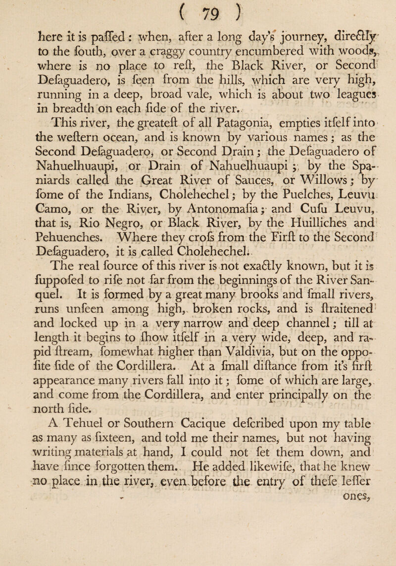 here it is paffed : when, after a long days journey, dire£lly to the fouth, over a craggy country encumbered with woods,, where is no place to reft, the Black River, or Second Defaguadero, is feen from the hills, which are very high, running in a deep, broad vale, which is about two leagues in breadth on each fide of the river. * This river, thegreateft of all Patagonia, empties itfelfinto the weftern ocean, and is known by various names; as the Second Defaguadero, or Second Drain; the Defaguadero of Nahuelhuaupi, or Drain of Nahuelhuaupi ; by the Spa¬ niards called the Great River of Sauces, or Willows; by f „ ' » fome of the Indians, Cholehechel; by the Puelches, Leuvu Camo, or the River, by Antonomafia ;■ and Cufu Leuvu, that is, Rio Negro, or Black River, by the Huilliches and Pehuenches. Where they crofs from the Firft to the Second Defaguadero, it is called Cholehecheh. The real fource of this river is not exa6tly known, but it is fuppofed to rife not far from the beginnings of the River San- quel. It is formed by a great many brooks and fmall rivers, runs unfeen among high, broken rocks, and is ftraitened and locked up in a very narrow and deep channel; till at length it begins to fhow itfelf in a very wide, deep, and ra¬ pid ftream, fomewhat higher than Valdivia, but on the oppo¬ site fide of the Cordillera. At a fmall diftance from its firft appearance many rivers fall into it; fome of which are large, and come from the Cordillera, and enter principally on the north fide. A Tehuel or Southern Cacique defcribed upon my table as many as fixteen, and told me their names, but not having writing materials at hand, I could not fet them down, and have fmce forgotten them. He added like wife, that he knew no place in the river, even before the entry of thefe leffer on
