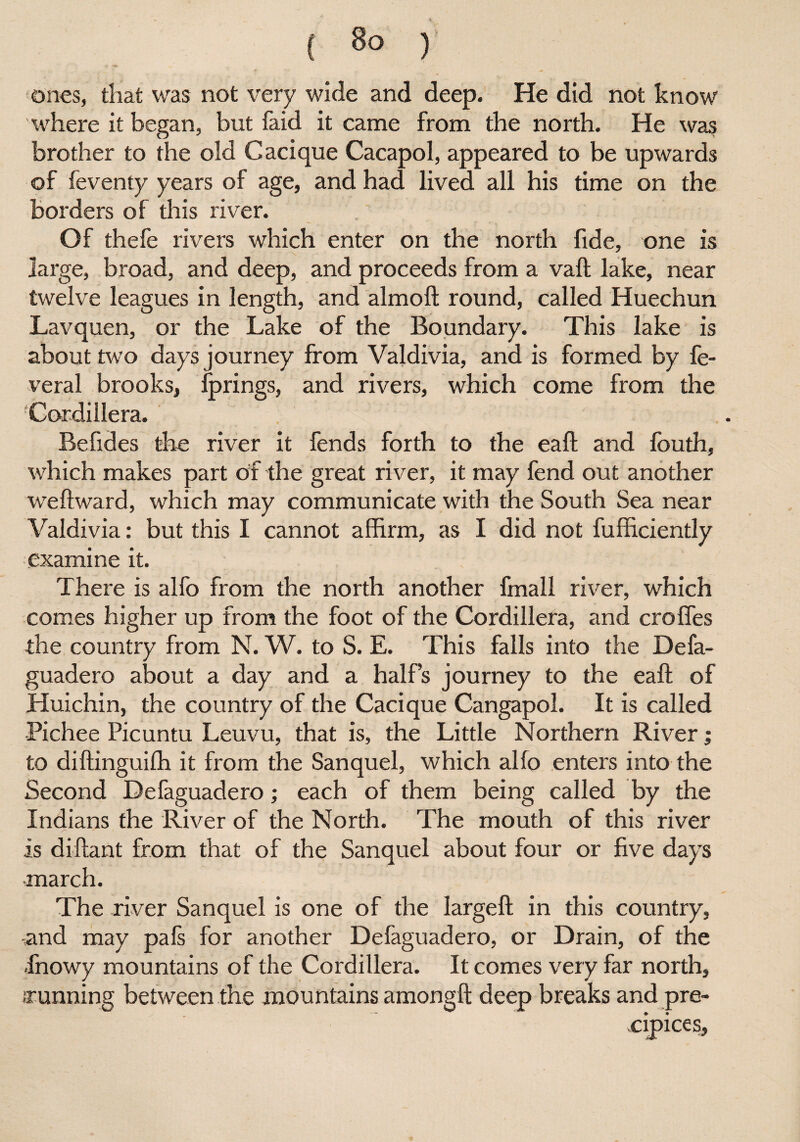 ones, that was not very wide and deep. He did not know where it began, but faid it came from the north. He was brother to the old Cacique Cacapol, appeared to be upwards of feventy years of age, and had lived all his time on the borders of this river. Of thefe rivers which enter on the north fide, one is large, broad, and deep, and proceeds from a vaft lake, near twelve leagues in length, and almoft round, called Huechun Lavquen, or the Lake of the Boundary. This lake is about two days journey from Valdivia, and is formed by fe- veral brooks, fprings, and rivers, which come from the Cordillera. Befides the river it fends forth to the eaft and fouth, which makes part of the great river, it may fend out another weftward, which may communicate with the South Sea near Valdivia: but this I cannot affirm, as I did not fufficiently examine it. There is alfo from the north another fmall river, which comes higher up from the foot of the Cordillera, and croffes the country from N. W. to S. E. This falls into the Defa- guadero about a day and a half’s journey to the eaft of Huichin, the country of the Cacique Cangapol. It is called Pichee Picuntu Leuvu, that is, the Little Northern River; to diftinguifh it from the Sanquel, which alfo enters into the Second Defaguadero; each of them being called by the Indians the River of the North. The mouth of this river is diftant from that of the Sanquel about four or five days march. The river Sanquel is one of the largeft in this country, and may pals for another Defaguadero, or Drain, of the -fnowy mountains of the Cordillera. It comes very far north, running between the mountains amongft deep breaks and pre¬ cipices.