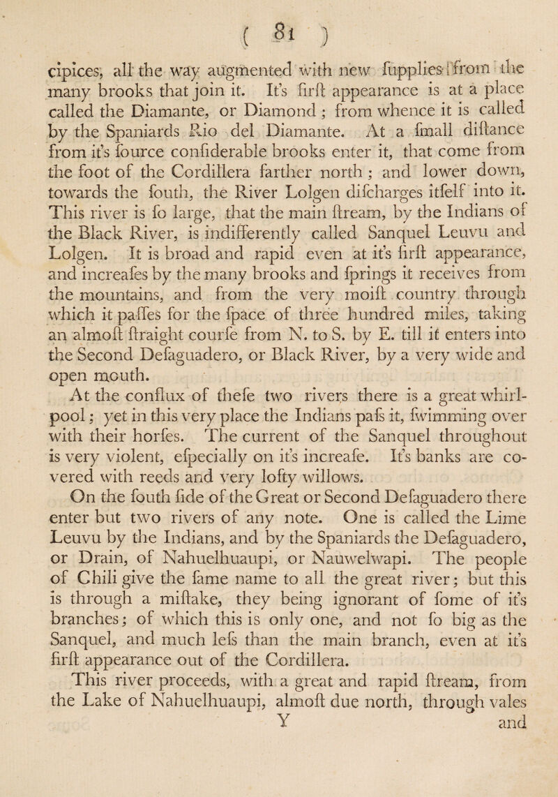 cipices, all the way augmented with new fupplies [from the many brooks that join it. It’s firft appearance is at a place called the Diamante, or Diamond; from whence it is called by the Spaniards Rio del Diamante. At a fmall diftance from it’s fource confiderable brooks enter it, that come from the foot of the Cordillera farther north ; and lower down, towards the fouth, the River Lolgen difcharges itfelf into it. This river is fo large, that the main ftream, by the Indians of the Black River, is indifferently called Sanquel Leuvu and Lolgen. It is broad and rapid even at it’s firft appearance, and increafes by the many brooks and fprings it receives from the mountains, and from the very moift country through which it pa lies for the fpace of three hundred miles, taking an almoft ftraight courfe from N. to S. by E. till it enters into the Second Defaguadero, or Black River, by a very wide and open mouth. At the conflux of thefe two rivers there is a great whirl¬ pool ; yet in this very place the Indians pafs it, fwimming over with their horfes. The current of the Sanquel throughout is very violent, efpecially on it’s increafe. It’s banks are co¬ vered with reeds and very lofty willows. On the fouth fide of the Great or Second Defaguadero there enter but two rivers of any note. One is called the Lime Leuvu by the Indians, and by the Spaniards the Defaguadero, or Drain, of Nahuelhuaupi, or Nauwelwapi. The people of Chili give the fame name to all the great river; but this is through a miftake, they being ignorant of fome of it’s branches; of which this is only one, and not fo big as the Sanquel, and much lefs than the main branch, even at it’s firft appearance out of the Cordillera. This river proceeds, with a great and rapid ftream, from the Lake of Nahuelhuaupi, almoft due north, through vales Y and