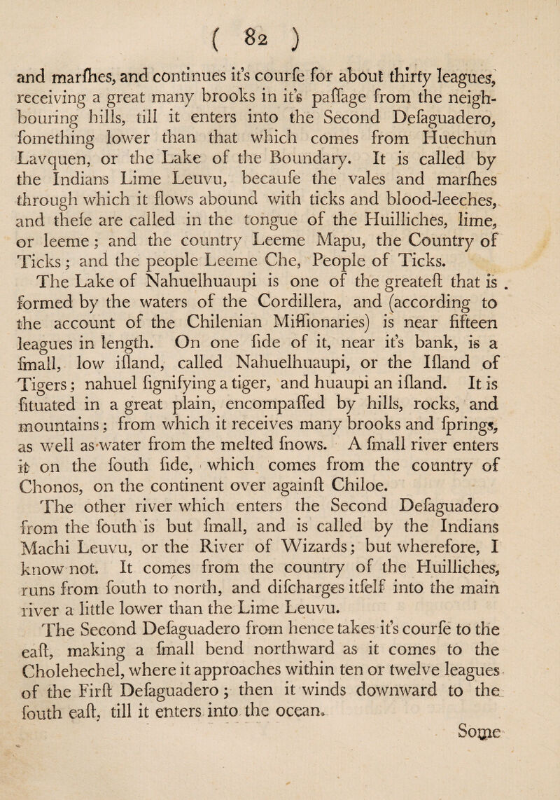 ► , and marfhes, and continues it’s courfe for about thirty leagues, receiving a great many brooks in it’s paffage from the neigh¬ bouring hills, till it enters into the Second Defaguadero, fomething lower than that which comes from Huechun Lavquen, or the Lake of the Boundary. It is called by the Indians Lime Leuvu, becaufe the vales and marfhes through which it flows abound with ticks and blood-leeches,, and thele are called in the tongue of the Huilliches, lime, or leeme; and the country Leeme Mapu, the Country of Ticks; and the people Leeme Che, People of Ticks. The Lake of Nahuelhuaupi is one of the greateft that is . formed by the waters of the Cordillera, and (according to the account of the Chilenian Miffionaries) is near fifteen leagues in length. On one fide of it, near it’s bank, is a finall, low ifland, called Nahuelhuaupi, or the Ifland of Tigers; nahuel fignifying a tiger, and huaupi an ifland. It is fituated in a great plain, encompaffed by hills, rocks, and mountains; from which it receives many brooks and fprings, as well as water from the melted fnows. A fmall river enters ip on the fouth fide, * which comes from the country of Chonos, on the continent over again!! Chiloe. The other river which enters the Second Defaguadero from the fouth is but fmall, and is called by the Indians Machi Leuvu, or the River of Wizards; but wherefore, I know not. It comes from the country of the Huilliches, runs from fouth to north, and difcharges itfelf into the main river a little lower than the Lime Leuvu. The Second Defaguadero from hence takes it’s courfe to the eafl, making a fmall bend northward as it comes to the Cholehechel, where it approaches within ten or twelve leagues of the Firft Defaguadero; then it winds downward to the fouth eafl, till it enters into, the ocean, Sotjie