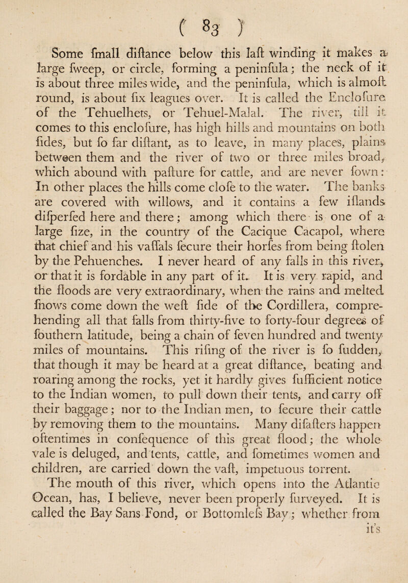 f 83 J Some fmall diftance below this Iaft winding it makes large fweep, or circle, forming a peninfula; the neck of it is about three miles wide, and the peninfula, which is almoft. round, is about fix leagues over. It is called the Enclofure of the Tehuelhets, or Tehuel-Malal. The river, till it comes to this enclofure, has high hills and mountains on both Tides, but fo far diftant, as to leave, in many places, plains between them and the river of two or three miles broad, which abound with pafture for cattle, and are never lbwn: In other places the hills come clofe to the water. The banks are covered with willows, and it contains a few iHands dilperfed here and there; among which there-is one of a large fize, in the country of the Cacique Cacapol, where that chief and his vaffals fecure their horfes from being ftolen by the Pehuenches. I never heard of any falls in this river, or that it is fordable in any part of it. It is very rapid, and the floods are very extraordinary, when the rains and melted fnows come down the weft fide of the Cordillera, compre¬ hending all that falls from thirty-five to forty-four degrees of fouthern latitude, being a chain of feven hundred and twenty miles of mountains. This rifmg of the river is fo fudden, that though it may be heard at a great diftance, beating and roaring among the rocks, yet it hardly gives fufficient notice to the Indian women, to pull down their tents, and carry off their baggage; nor to the Indian men, to fecure their cattle by removing them to the mountains. Many difafters happen oftentimes in confequence of this great flood; the whole vale is deluged, and tents, cattle, and fometimes women and children, are carried down the vaft, impetuous torrent. The mouth of this river, which opens into the Atlantic Ocean, has, I believe, never been properly furveyed. It is called the Bay Sans Fond, or Bottomlefs Bay; whether from * . ? its
