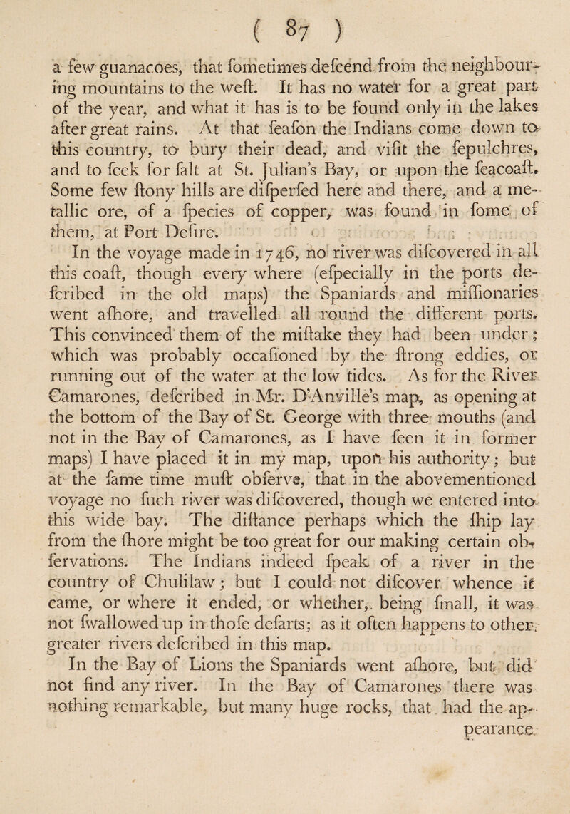 ( «7 ) a few guanacoes, that iometimes defcend from the neighbour¬ ing mountains to the weft. It has no water for a great part of the year, and what it has is to be found only in the lakes after great rains. At that feafon the Indians come down to this country, to bury their dead, and vifit the fepulchres, and to feek for fait at St. Julian’s Bay, or upon the feacoaft. Some few ftony hills are difperfed here and there, and a me¬ tallic ore, of a fpecies of copper, was found in fome of them, at Port Delire; • ’ : • In the voyage made in 1746, no river was difcovered in all this coaft, though every where (efpecially in the ports de- fcribed in the old maps) the Spaniards and miftionaries went afhore, and travelled all round the different ports. This convinced them of the mi flake they had been under; which was probably occafioned by the ftrong eddies, or running out of the water at the low tides. As for the River Gamarones, defcribed in Mr. D’Anvi lie’s map, as opening at the bottom of the Bay of St. George with three mouths (and not in the Bay of Gamarones, as I have feen it in former maps) I have placed it in my map, upon his authority; but at the fame time muftr obferve, that, in the abovementioned voyage no fuch river was difcovered, though we entered into this wide bay. The diftance perhaps which the lhip Jay from the fhore might be too great for our making certain ob- l'ervations. The Indians indeed fpeak of a river in the country of Chulilaw; but I could not difcover whence it came, or where it ended, or whether,, being fmall, it was not fwallowed up in thofe defarts; as it often happens to other; greater rivers defcribed in this map. In the Bay of Lions the Spaniards went afhore, hut did not find any river. In the Bay of Gamarones there was nothing remarkable, but many huge rocks, that. had the ap¬ pearance