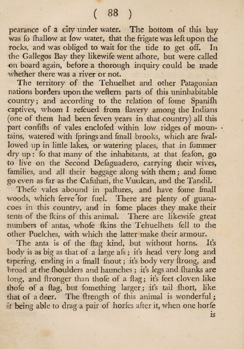 pearance of a city under water. The bottom of this bay was fo fhallow at low water, that the frigate was left upon the rocks, and was obliged to wait for the tide to get off. In the Gallegos Bay they likewife went afhore, but were called ■on board again, before a thorough inquiry could be made whether there was a river or not. The territory of the Tehuelhet and other Patagonian nations borders upon the weflern parts of this uninhabitable country; and according to the relation of fome Spanifh captives, whom I refcued from flavery among the Indians (one of them had been feven years in that country) all this part con fills of vales enclofed within low ridges of moun- • tains, watered with fprings and fmall brooks, which are fwal- lowed up in little lakes, or watering places, that in fummer dry up: fo that many of the inhabitants, at that feafon, go to live on the Second Defaguadero, carrying their wives, families, and all their baggage along with them; and fome go even as far as the Cafuhati, the Vuulcan, and the Tandil. Thefe vales abound in paflures, and have fome fmall woods, which ferve for fuel. There are plenty of guana- coes in this country, and in fome places they make their tents of the fkins of this animal. There are likewife great numbers of antas, whofe fkins the Tehuelhets fell to the other Puelches, with which the latter make their armour. The anta is of the flag kind, but without horns. It’s body is as big as that of a large afs ; it’s head very long and tapering, ending in a fmall fnout; it’s body very ftrong, and broad at the fhoulders and haunches; it’s legs and {hanks are long, and ftronger than thofe of a flag; it’s feet cloven like thofe of a flag, but fomething larger; it’s tail fhort, like that of a deer. The flrength of this animal is wonderful; at being able to drag a pair of horfes after it, when one horfe is