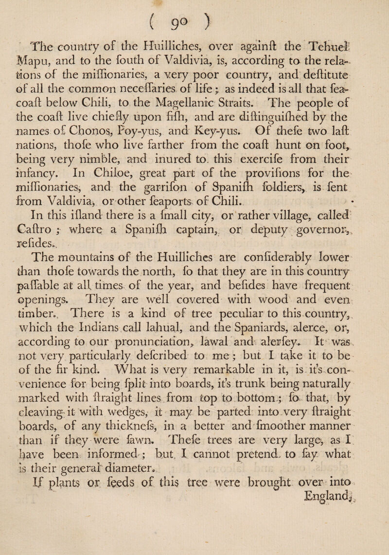 ( 9° ) Tile country of the Huilliches, over againft the Tebueh Mapu, and to the fouth of Valdivia, is, according to the rela¬ tions of the miffionaries, a very poor country, and deftitute of all the common neceffaries of life; as indeed is all that fea- coaft below Chili, to the Magellanic Straits. The people of the coaft live chiefly upon fifh, and are diftinguilhed by the names of Chonos, Poy-yus, and Key-yus. Of thele two laft nations, thofe who live farther from the coaft hunt on foot, being very nimble, and inured to. this exercife from their infancy. In Chiioe, great part of the provilions for the miflionaries, and the garrifon of Spanilh. foldiers, is fent from Valdivia, or other feaports of Chili. In this ifland there is a fmall city, or rather village, called Caftro ; where a Spanilh captain, or deputy governor,, refides.. The mountains of the Huilliches are confiderably lower than thofe towards the north, fo that they are in this country paflable at all times of the year, and befides have frequent openings. They are well covered with wood and even timber., There is a kind of tree peculiar to this country,, which the Indians call lahuah and the Spaniards, alerce, or, according to our pronunciation, lawal and alerfey. It was not very particularly defcribed to me; but I take it to be of the fir kind. What is very remarkable in it, is.it’s-con¬ venience for being Iplit into boards, it’s trunk being naturally marked with ftraight lines from top to bottom.; fo that, by cleaving- it with wedges, it may be parted: into very ftraight boards, of any thieknefs, in a better and fmoother manner than if they were lawn. Thefe trees are very large, as I have been; informed ; but X cannot pretend, to lay what is their general” diameter.. If plants or feeds of this tree were brought over into England|,