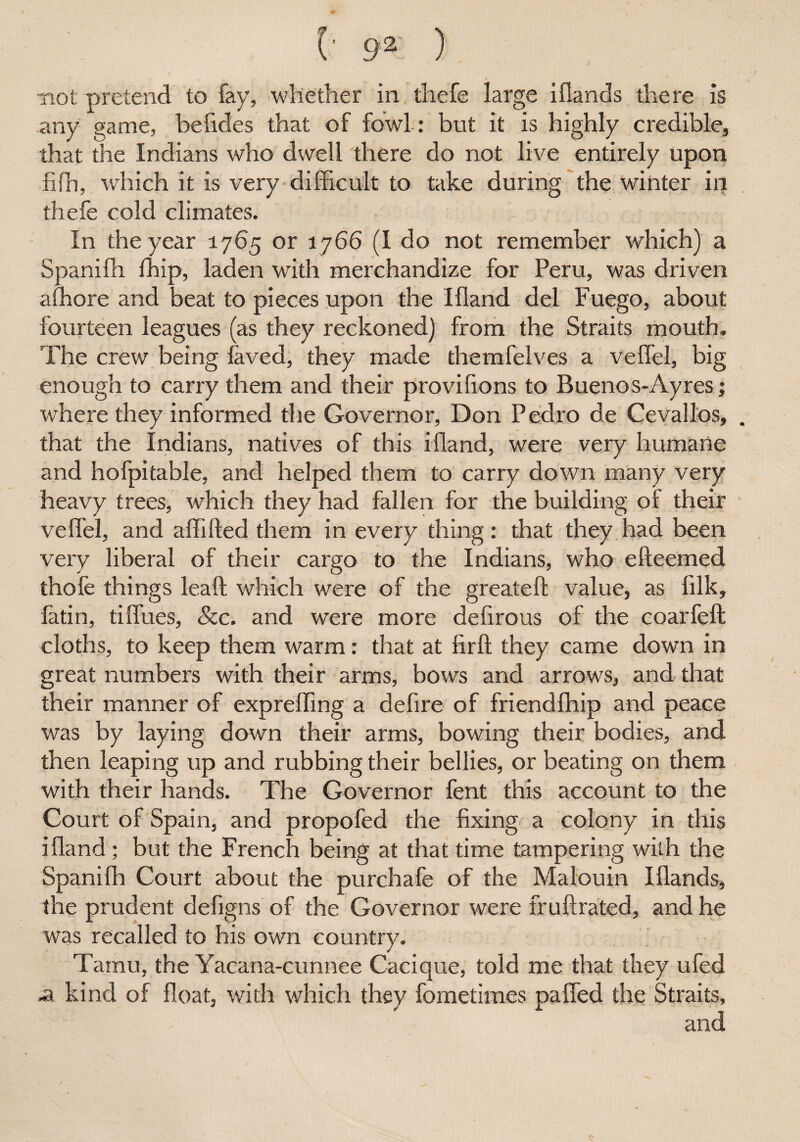 J not pretend to fay, whether in thefe large iflands there is any game, befides that of fowl : but it is highly credible, that the Indians who dwell there do not live entirely upon fiffi, which it is very difficult to take during the winter in thefe cold climates. In the year 1765 or 1766 (I do not remember which) a Spaniffi ffiip, laden with merchandize for Peru, was driven affiore and beat to pieces upon the Ifland del Fuego, about fourteen leagues (as they reckoned) from the Straits mouth. The crew being laved, they made themfelves a veffel, big enough to carry them and their provifions to Buenos-Ayres; where they informed the Governor, Don Pedro de Ce vail os, . that the Indians, natives of this ifland, were very humane and hofpitable, and helped them to carry down many very heavy trees, which they had fallen for the building of their veffel, and affifted them in every thing: that they had been very liberal of their cargo to the Indians, who efteemed thole things lea A: which were of the greateft value, as filk, fatin, tiflues, &c. and were more defirous of the coarfeft cloths, to keep them warm: that at firft they came down in great numbers with their arms, bows and arrows, and that their manner of expreffing a defire of friendffiip and peace was by laying down their arms, bowing their bodies, and then leaping up and rubbing their bellies, or beating on them with their hands. The Governor fent this account to the Court of Spain, and propofed the fixing a colony in this ifland; but the French being at that time tampering with the Spaniffi Court about the purchafe of the Malouin Iflands, the prudent defigns of the Governor were fr ultra ted, and he was recalled to his own country. Tamil, the Yacana-cunnee Cacique, told me that they ufed a kind of float, with which they fometimes paffed the Straits, and C*