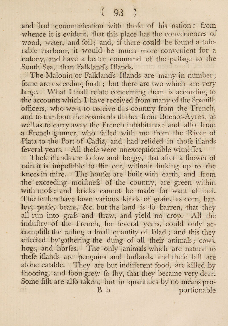 and had communication with thofe of his nation : from whence it is evident, that this place has the conveniences of wood, water, and foil; and, if there could be found a tole¬ rable harbour, it would be much more convenient for a colony, and have a better command of the paff'age to the South Sea, than Falkland’s IHands. The Malouin or Falkland’s I Hands are manv in number; j Tome are exceeding fmall; but there are two which are very large. What I fliall relate concerning them is according to the accounts which I have received from many of the Spanifli officers, who went to receive this country from the French, and to tranfport the Spaniards thither from Buenos-Ayres, as well as to carry away the French inhabitants; and alfo from a French gunner, who failed with me from the River of Plata to the Port of Cadiz, and had refided in thofe iflands . t , « feveral years. All thefe were unexceptionable witnefles. Thefe iflands are fo low and boggy, that after a fhower of rain it is impoffible to Air out, without finking up to the knees in mire. The houfes are built with earth, and from the exceeding moiflnefs of the country, are green within with mofs; and bricks cannot be made for want of fuel. The* fettlers have fown various kinds of grain, as corn, bar¬ ley, peafe, beans, See. but the land is fo barren, that they all run into grafs and Hraw, and yield no crop. All the induftry of the French, for feveral years, could only ac- compliffi the raifing a fmall quantity of falad ; and this they effe£ted by gathering the dung of all their animals; cows, hogs, and horfes. The only animals which are natural to thefe iflands are penguins and buftards, and thefe laft are alone eatable. They are but indifferent food, are killed by ffiooting, and foon grew fo ffiy, that they became very dear. Some fifh are alfo taken, but in quantities by no means pro- B b portionable