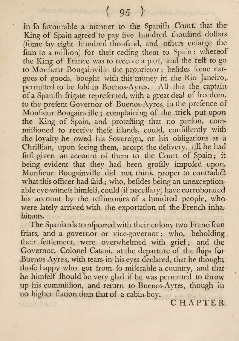 in fo favourable a manner to the Spanifh Court, that the King of Spain agreed to pay five hundred thoufand dollars, (fome fay eight hundred thoufand, and others enlarge the fum to a million) for their ceding them to Spain: whereof the King of France was to receive a part, and the reft to go to Monfieur Bougainville the proprietor; befides fome car¬ goes of goods, bought with this money in the Rio Janeiro,, permitted to be fold in Buenos-Ayres. All this the captain of a Spanifh frigate reprefented, with a great deal of freedom, to the prefent Governor of Buenos-Ayres, in the prefence of Monfieur Bougainville; complaining of the trick put upon the King of Spain, and protefting that no perfon, com- mifftoned to receive thefe iflands, could, confidently with the loyalty he owed his Sovereign, or his obligations as a Chriftian, upon feeing them, accept the delivery, till he had firft given an account of them to the Court of Spain; it being evident that they had been grofsly impofed upon. Monfieur Bougainville did not think proper to contradict what this officer had faid; who, befides being an unexception¬ able eye-witnefs himfelf, could (if neceffary) have corroborated his account by the teftimonies of a hundred people, who were lately arrived with the exportation of the French inhar bitants. The Spaniards tranfported with their colony two Francifcan friars, and a governor or vice-governor; who, beholding their fettlement, were overwhelmed with grief; and the Governor, Colonel Catani, at the departure of the fhips for Buenos-Ayres, with tears in his eyes declared, that he thought, thofe happy who got from, fo miferable a country, and that' be himfelf fhouldbe very glad if he was permitted to throw up his commiffion, and return to Buenos-Ayres, though in no higher ftation than that of a cabin-boy. CHAPTER.